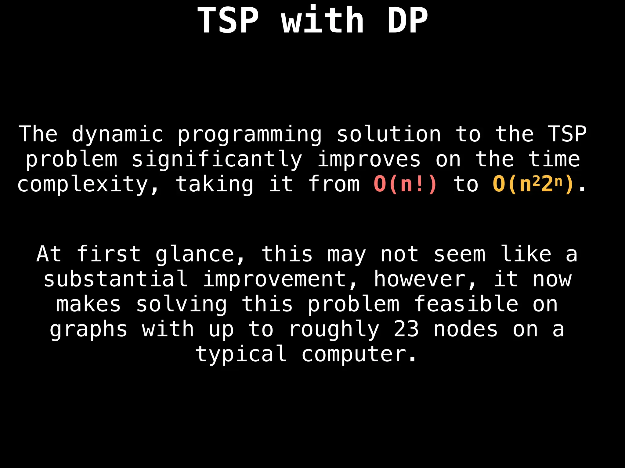 TSP with DP
The dynamic programming solution to the TSP
problem significantly improves on the time
complexity, taking it from O(n!) to O(n22n).
At first glance, this may not seem like a
substantial improvement, however, it now
makes solving this problem feasible on
graphs with up to roughly 23 nodes on a
typical computer.
 