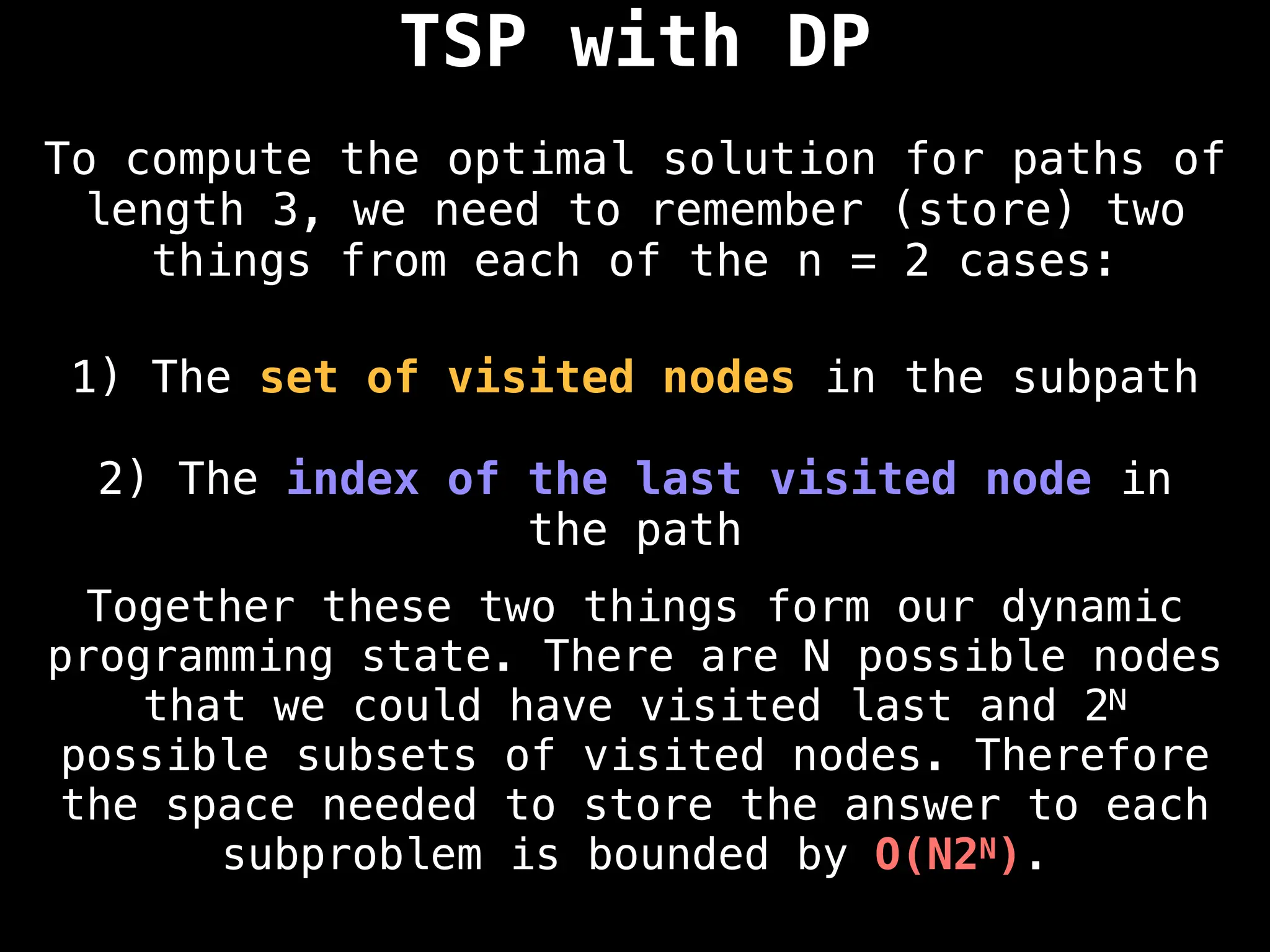 TSP with DP
To compute the optimal solution for paths of
length 3, we need to remember (store) two
things from each of the n = 2 cases:
1) The set of visited nodes in the subpath
2) The index of the last visited node in
the path
Together these two things form our dynamic
programming state. There are N possible nodes
that we could have visited last and 2N
possible subsets of visited nodes. Therefore
the space needed to store the answer to each
subproblem is bounded by O(N2N).
 