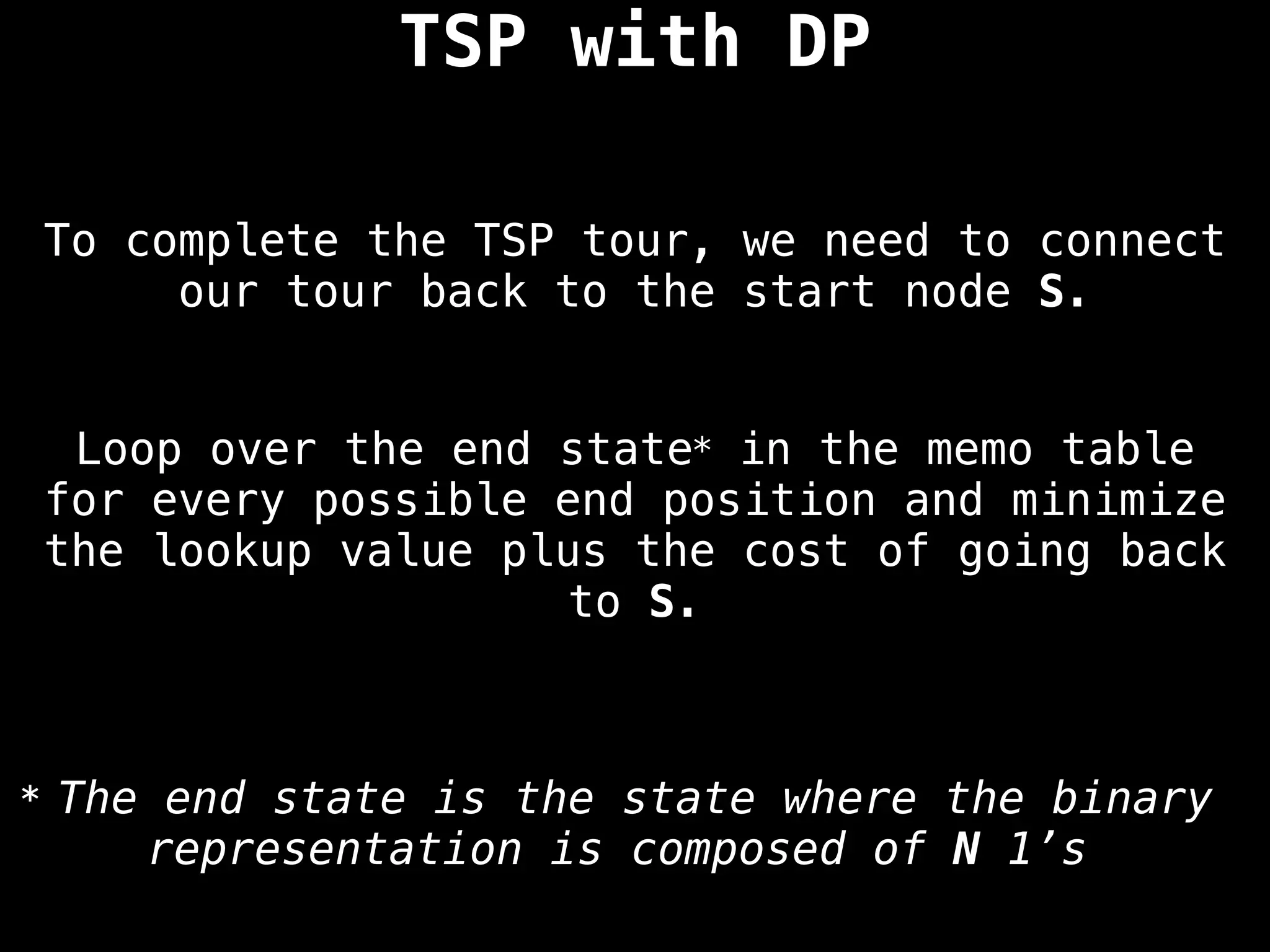 To complete the TSP tour, we need to connect
our tour back to the start node S.
TSP with DP
Loop over the end state* in the memo table
for every possible end position and minimize
the lookup value plus the cost of going back
to S.
* The end state is the state where the binary
representation is composed of N 1’s
 