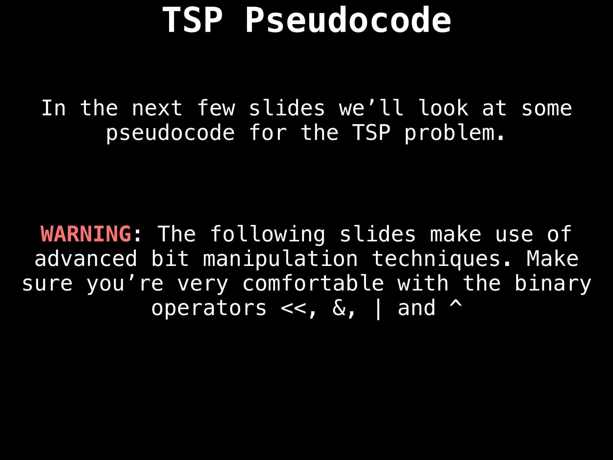 In the next few slides we’ll look at some
pseudocode for the TSP problem.
TSP Pseudocode
WARNING: The following slides make use of
advanced bit manipulation techniques. Make
sure you’re very comfortable with the binary
operators <<, &, | and ^
 