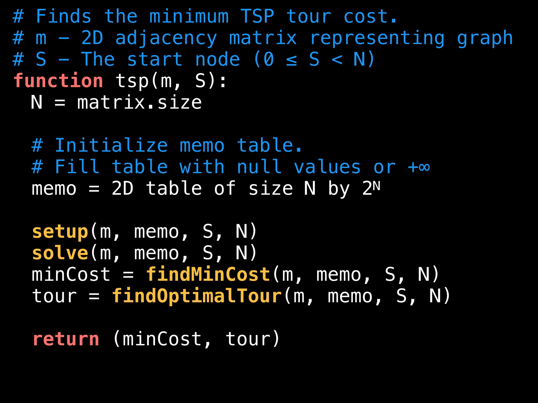 # Finds the minimum TSP tour cost.
# m - 2D adjacency matrix representing graph
# S - The start node (0 ≤ S < N)
function tsp(m, S):
N = matrix.size
# Initialize memo table.
# Fill table with null values or +∞
memo = 2D table of size N by 2N
setup(m, memo, S, N)
solve(m, memo, S, N)
minCost = findMinCost(m, memo, S, N)
tour = findOptimalTour(m, memo, S, N)
return (minCost, tour)
 