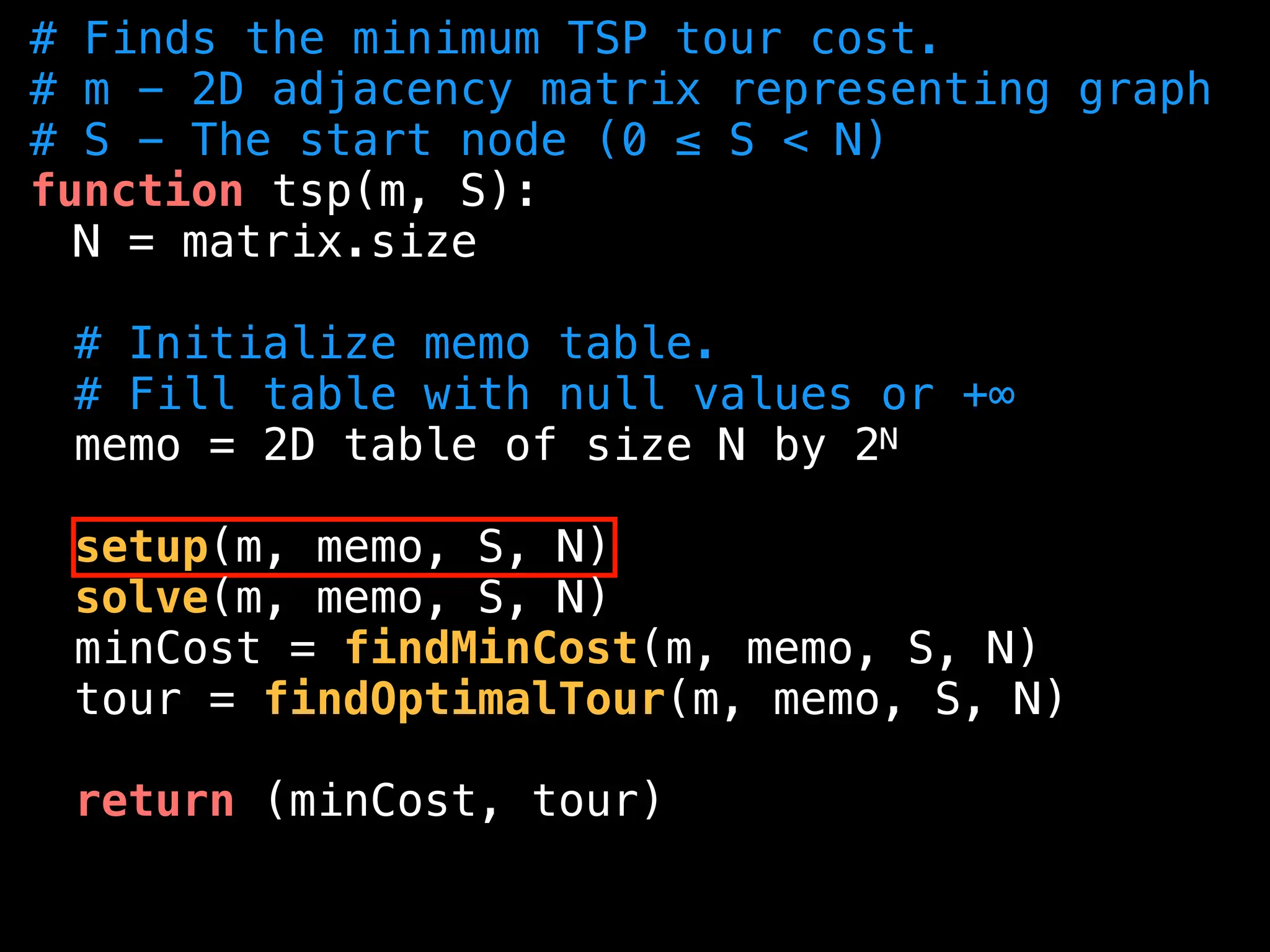 # Finds the minimum TSP tour cost.
# m - 2D adjacency matrix representing graph
# S - The start node (0 ≤ S < N)
function tsp(m, S):
N = matrix.size
# Initialize memo table.
# Fill table with null values or +∞
memo = 2D table of size N by 2N
setup(m, memo, S, N)
solve(m, memo, S, N)
minCost = findMinCost(m, memo, S, N)
tour = findOptimalTour(m, memo, S, N)
return (minCost, tour)
 