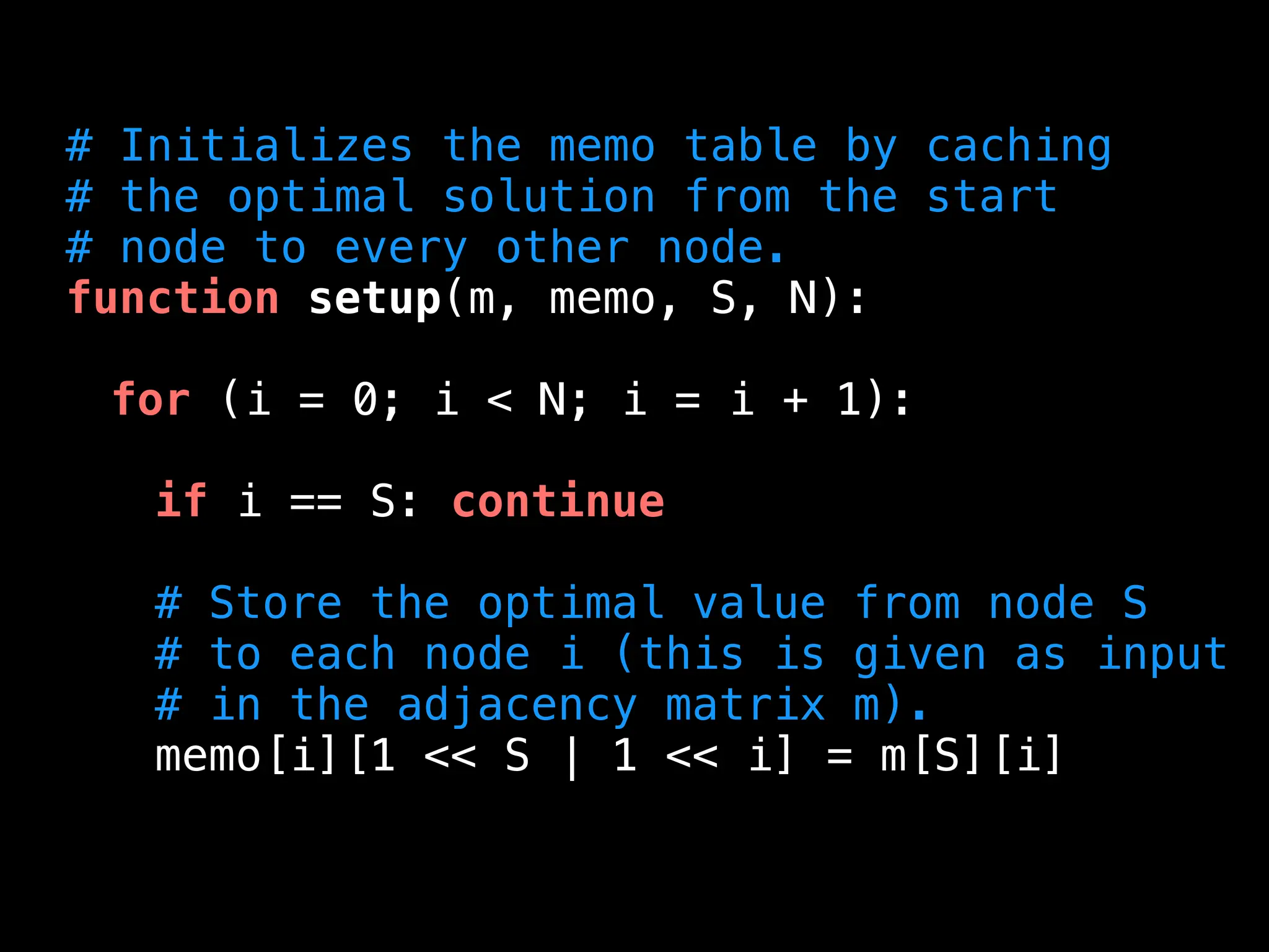 # Initializes the memo table by caching
# the optimal solution from the start
# node to every other node.
function setup(m, memo, S, N):
for (i = 0; i < N; i = i + 1):
if i == S: continue
# Store the optimal value from node S
# to each node i (this is given as input
# in the adjacency matrix m).
memo[i][1 << S | 1 << i] = m[S][i]
 