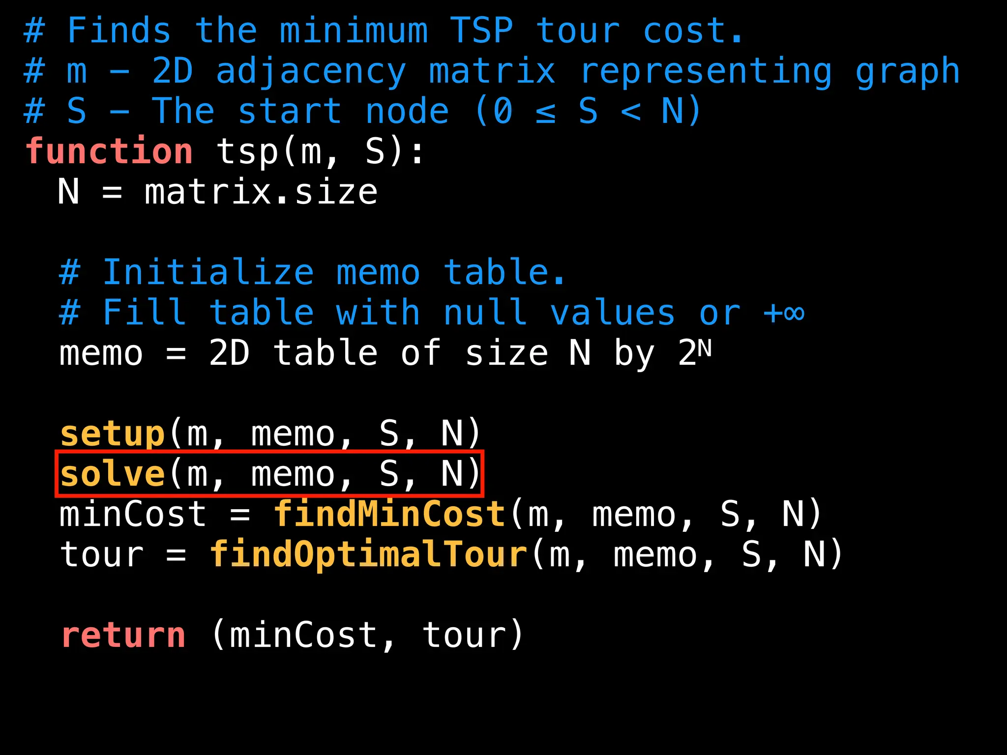 # Finds the minimum TSP tour cost.
# m - 2D adjacency matrix representing graph
# S - The start node (0 ≤ S < N)
function tsp(m, S):
N = matrix.size
# Initialize memo table.
# Fill table with null values or +∞
memo = 2D table of size N by 2N
setup(m, memo, S, N)
solve(m, memo, S, N)
minCost = findMinCost(m, memo, S, N)
tour = findOptimalTour(m, memo, S, N)
return (minCost, tour)
 