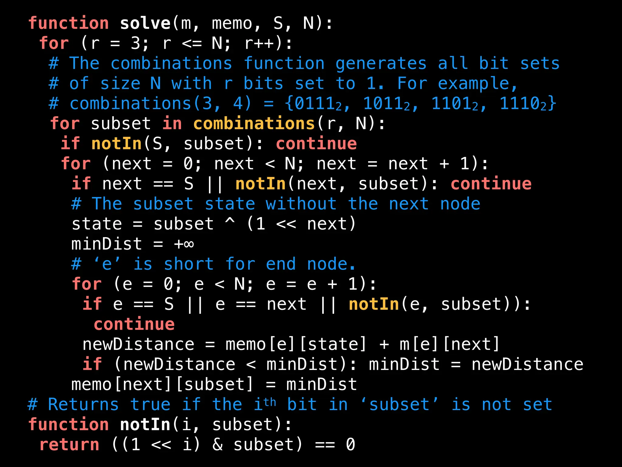 function solve(m, memo, S, N):
for (r = 3; r <= N; r++):
# The combinations function generates all bit sets
# of size N with r bits set to 1. For example,
# combinations(3, 4) = {01112, 10112, 11012, 11102}
for subset in combinations(r, N):
if notIn(S, subset): continue
for (next = 0; next < N; next = next + 1):
if next == S || notIn(next, subset): continue
# The subset state without the next node
state = subset ^ (1 << next)
minDist = +∞
# ‘e’ is short for end node.
for (e = 0; e < N; e = e + 1):
if e == S || e == next || notIn(e, subset)):
continue
newDistance = memo[e][state] + m[e][next]
if (newDistance < minDist): minDist = newDistance
memo[next][subset] = minDist
# Returns true if the ith bit in ‘subset’ is not set
function notIn(i, subset):
return ((1 << i) & subset) == 0
 
