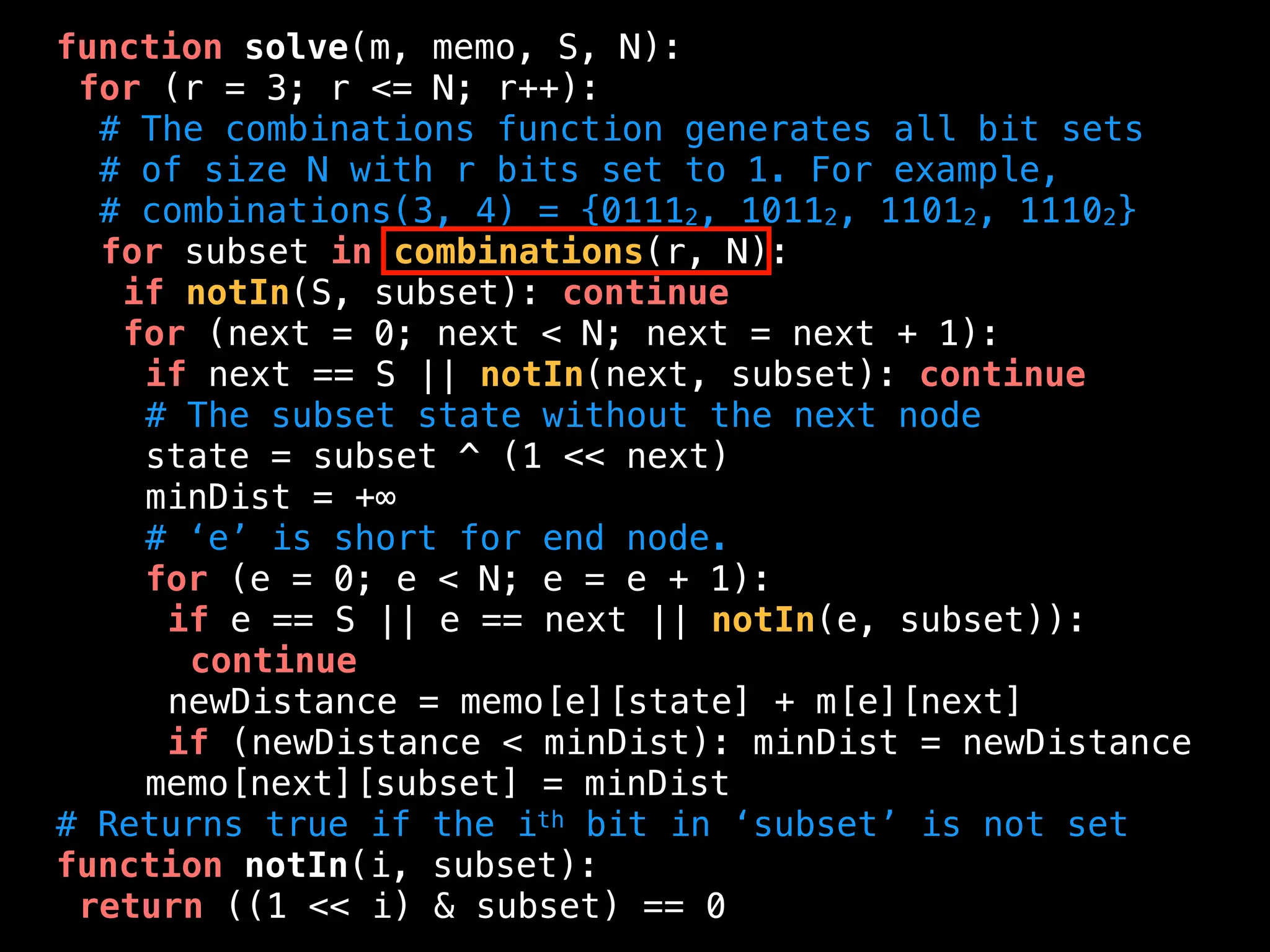 function solve(m, memo, S, N):
for (r = 3; r <= N; r++):
# The combinations function generates all bit sets
# of size N with r bits set to 1. For example,
# combinations(3, 4) = {01112, 10112, 11012, 11102}
for subset in combinations(r, N):
if notIn(S, subset): continue
for (next = 0; next < N; next = next + 1):
if next == S || notIn(next, subset): continue
# The subset state without the next node
state = subset ^ (1 << next)
minDist = +∞
# ‘e’ is short for end node.
for (e = 0; e < N; e = e + 1):
if e == S || e == next || notIn(e, subset)):
continue
newDistance = memo[e][state] + m[e][next]
if (newDistance < minDist): minDist = newDistance
memo[next][subset] = minDist
# Returns true if the ith bit in ‘subset’ is not set
function notIn(i, subset):
return ((1 << i) & subset) == 0
 