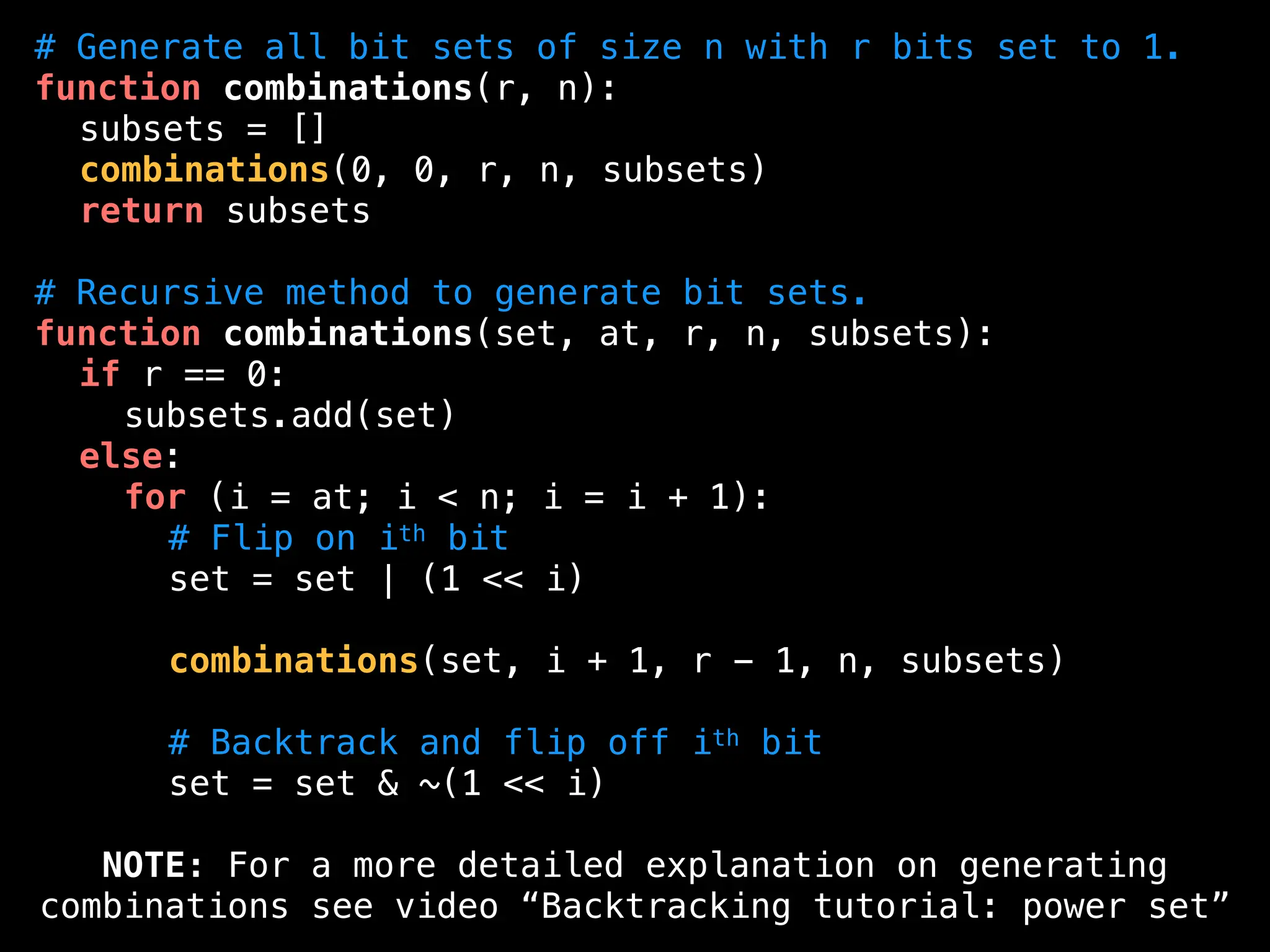 # Generate all bit sets of size n with r bits set to 1.
function combinations(r, n):
subsets = []
combinations(0, 0, r, n, subsets)
return subsets
# Recursive method to generate bit sets.
function combinations(set, at, r, n, subsets):
if r == 0:
subsets.add(set)
else:
for (i = at; i < n; i = i + 1):
# Flip on ith bit
set = set | (1 << i)
combinations(set, i + 1, r - 1, n, subsets)
# Backtrack and flip off ith bit
set = set & ~(1 << i)
NOTE: For a more detailed explanation on generating
combinations see video “Backtracking tutorial: power set”
 