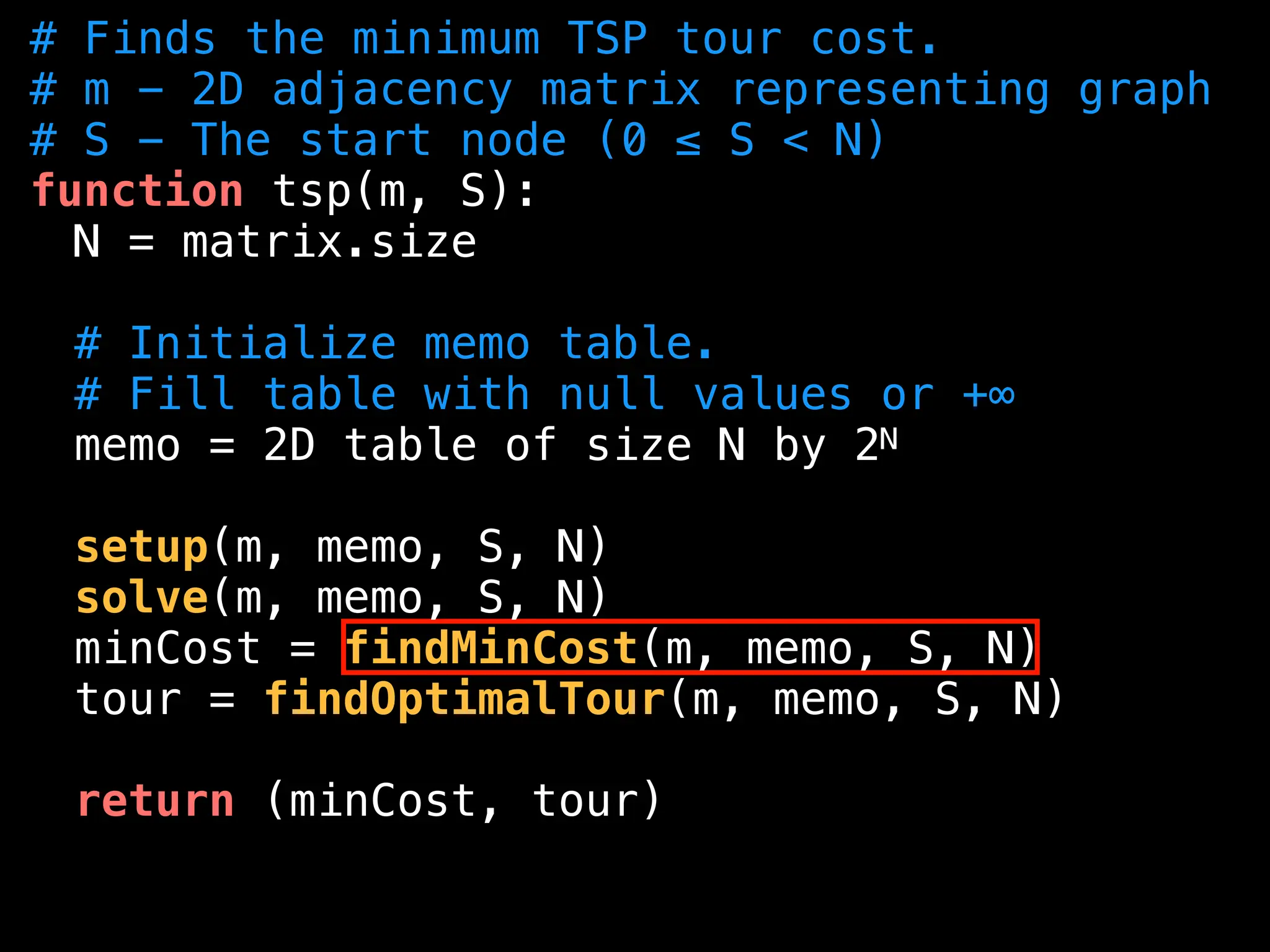 # Finds the minimum TSP tour cost.
# m - 2D adjacency matrix representing graph
# S - The start node (0 ≤ S < N)
function tsp(m, S):
N = matrix.size
# Initialize memo table.
# Fill table with null values or +∞
memo = 2D table of size N by 2N
setup(m, memo, S, N)
solve(m, memo, S, N)
minCost = findMinCost(m, memo, S, N)
tour = findOptimalTour(m, memo, S, N)
return (minCost, tour)
 