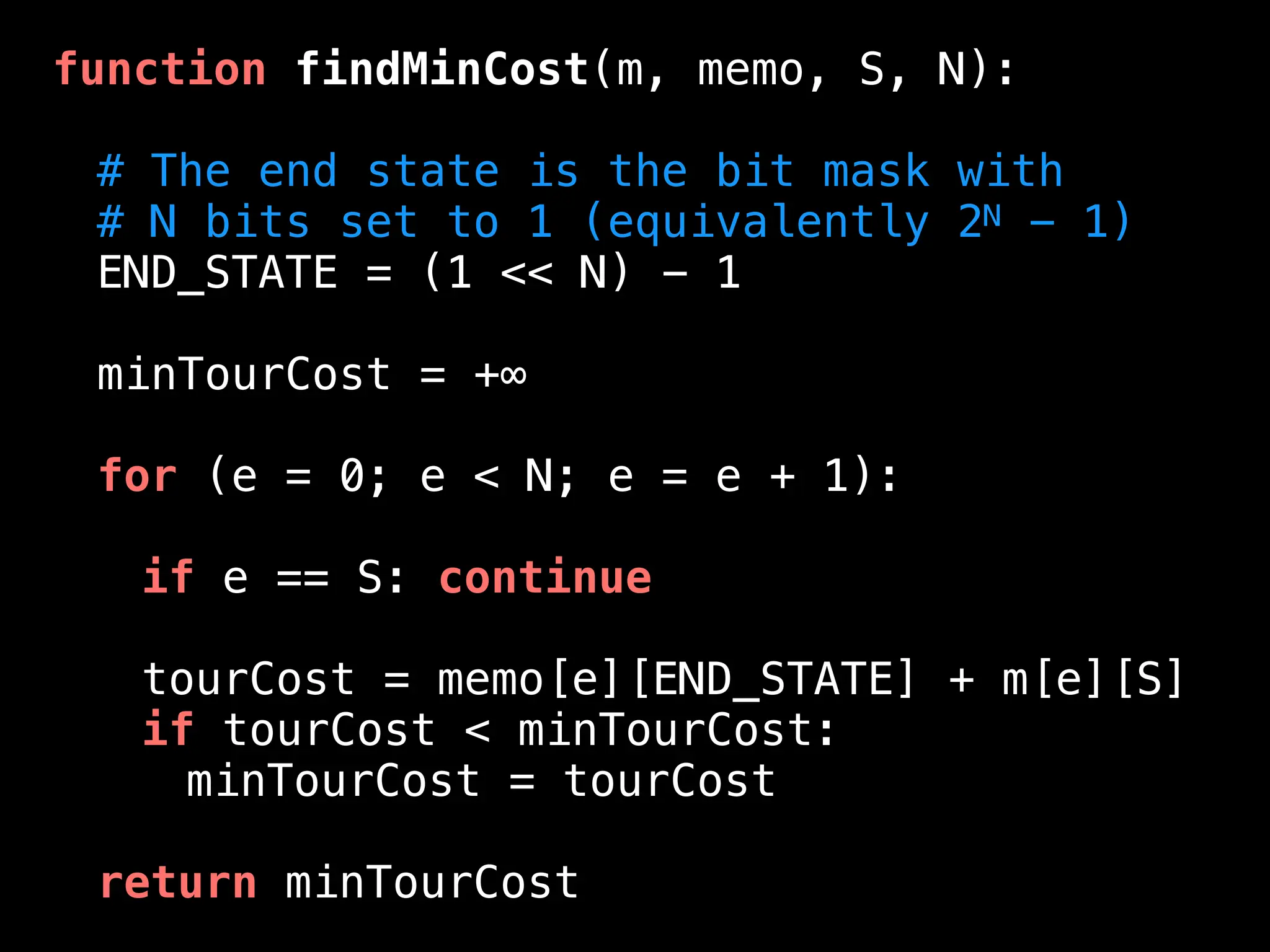function findMinCost(m, memo, S, N):
# The end state is the bit mask with
# N bits set to 1 (equivalently 2N - 1)
END_STATE = (1 << N) - 1
minTourCost = +∞
for (e = 0; e < N; e = e + 1):
if e == S: continue
tourCost = memo[e][END_STATE] + m[e][S]
if tourCost < minTourCost:
minTourCost = tourCost
return minTourCost
 