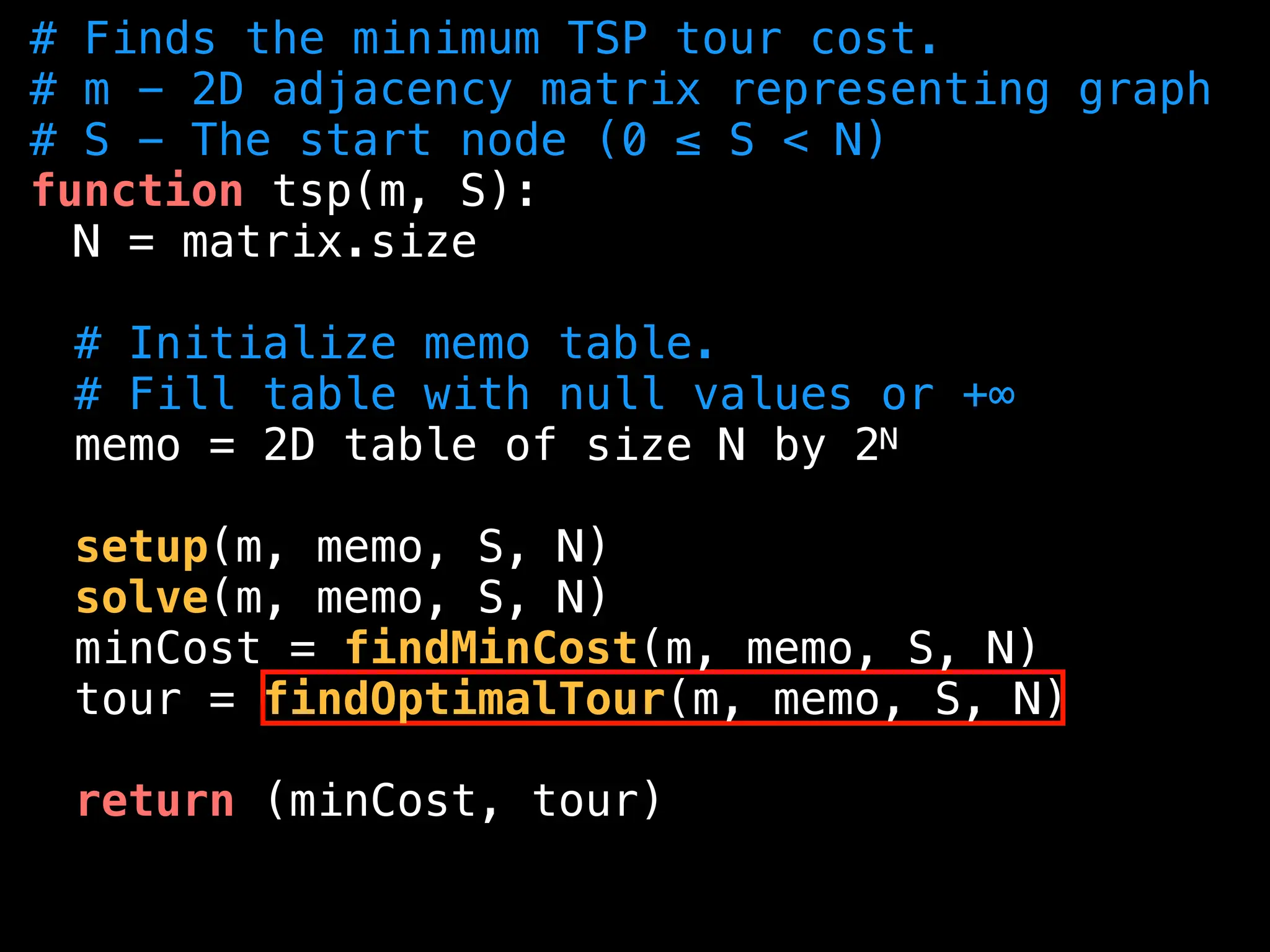 # Finds the minimum TSP tour cost.
# m - 2D adjacency matrix representing graph
# S - The start node (0 ≤ S < N)
function tsp(m, S):
N = matrix.size
# Initialize memo table.
# Fill table with null values or +∞
memo = 2D table of size N by 2N
setup(m, memo, S, N)
solve(m, memo, S, N)
minCost = findMinCost(m, memo, S, N)
tour = findOptimalTour(m, memo, S, N)
return (minCost, tour)
 