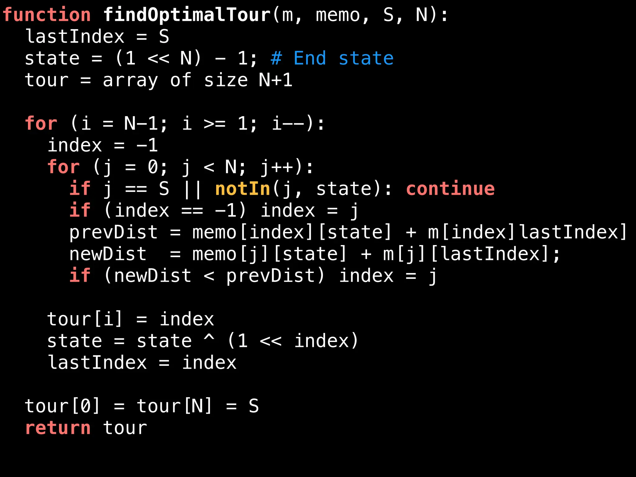 function findOptimalTour(m, memo, S, N):
lastIndex = S
state = (1 << N) - 1; # End state
tour = array of size N+1
for (i = N-1; i >= 1; i--):
index = -1
for (j = 0; j < N; j++):
if j == S || notIn(j, state): continue
if (index == -1) index = j
prevDist = memo[index][state] + m[index]lastIndex]
newDist = memo[j][state] + m[j][lastIndex];
if (newDist < prevDist) index = j
tour[i] = index
state = state ^ (1 << index)
lastIndex = index
tour[0] = tour[N] = S
return tour
 