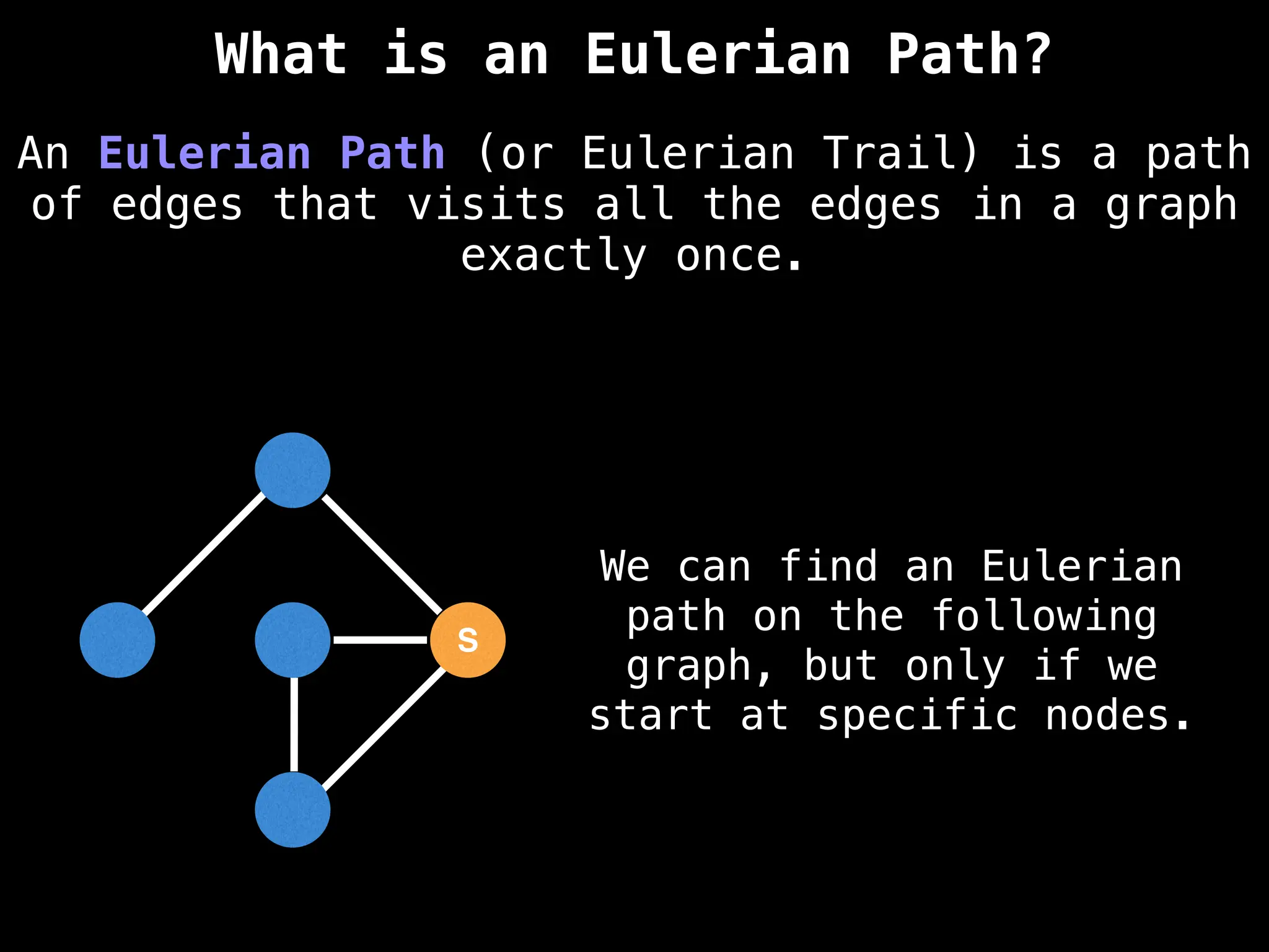 S
We can find an Eulerian
path on the following
graph, but only if we
start at specific nodes.
An Eulerian Path (or Eulerian Trail) is a path
of edges that visits all the edges in a graph
exactly once.
What is an Eulerian Path?
 