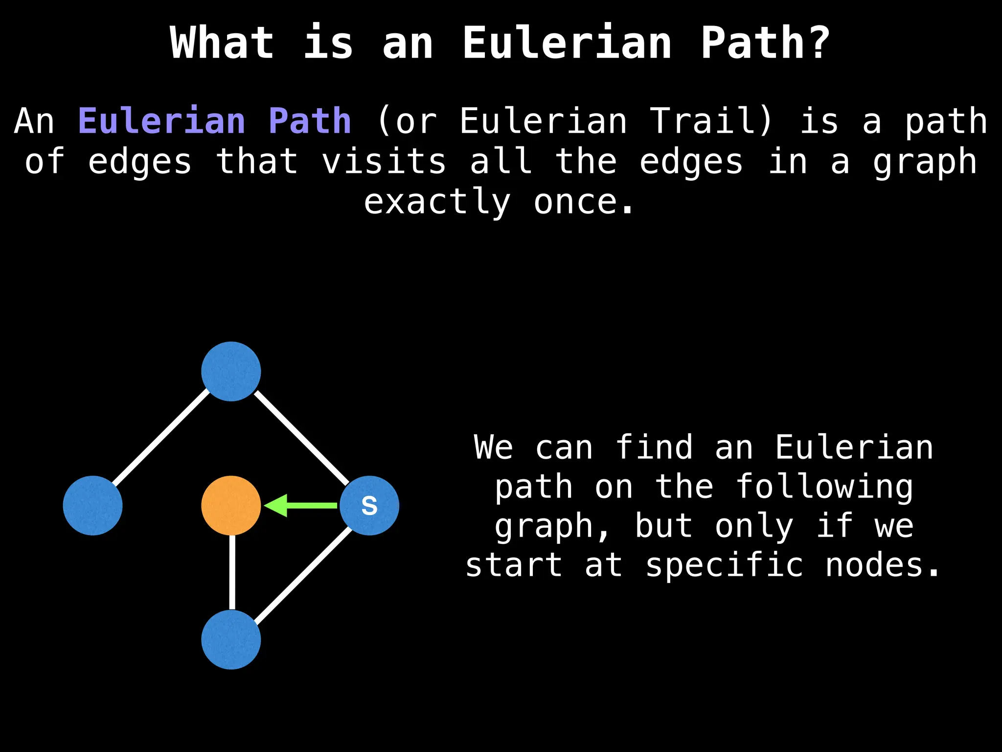 S
An Eulerian Path (or Eulerian Trail) is a path
of edges that visits all the edges in a graph
exactly once.
What is an Eulerian Path?
We can find an Eulerian
path on the following
graph, but only if we
start at specific nodes.
 