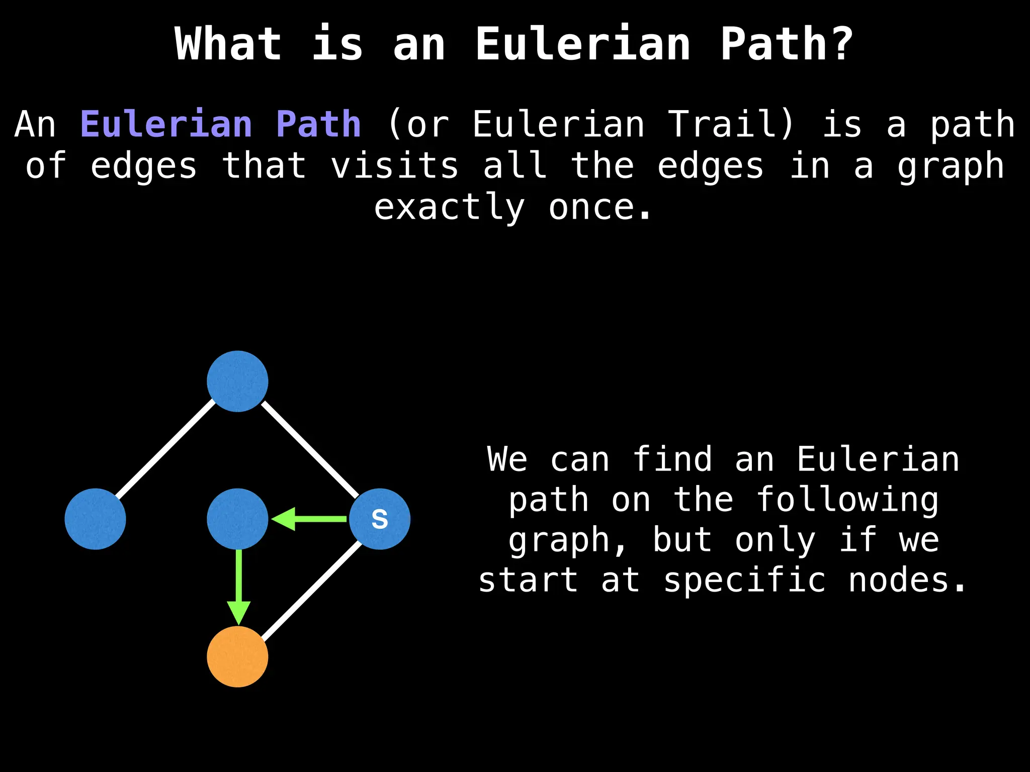 S
S
An Eulerian Path (or Eulerian Trail) is a path
of edges that visits all the edges in a graph
exactly once.
What is an Eulerian Path?
We can find an Eulerian
path on the following
graph, but only if we
start at specific nodes.
 