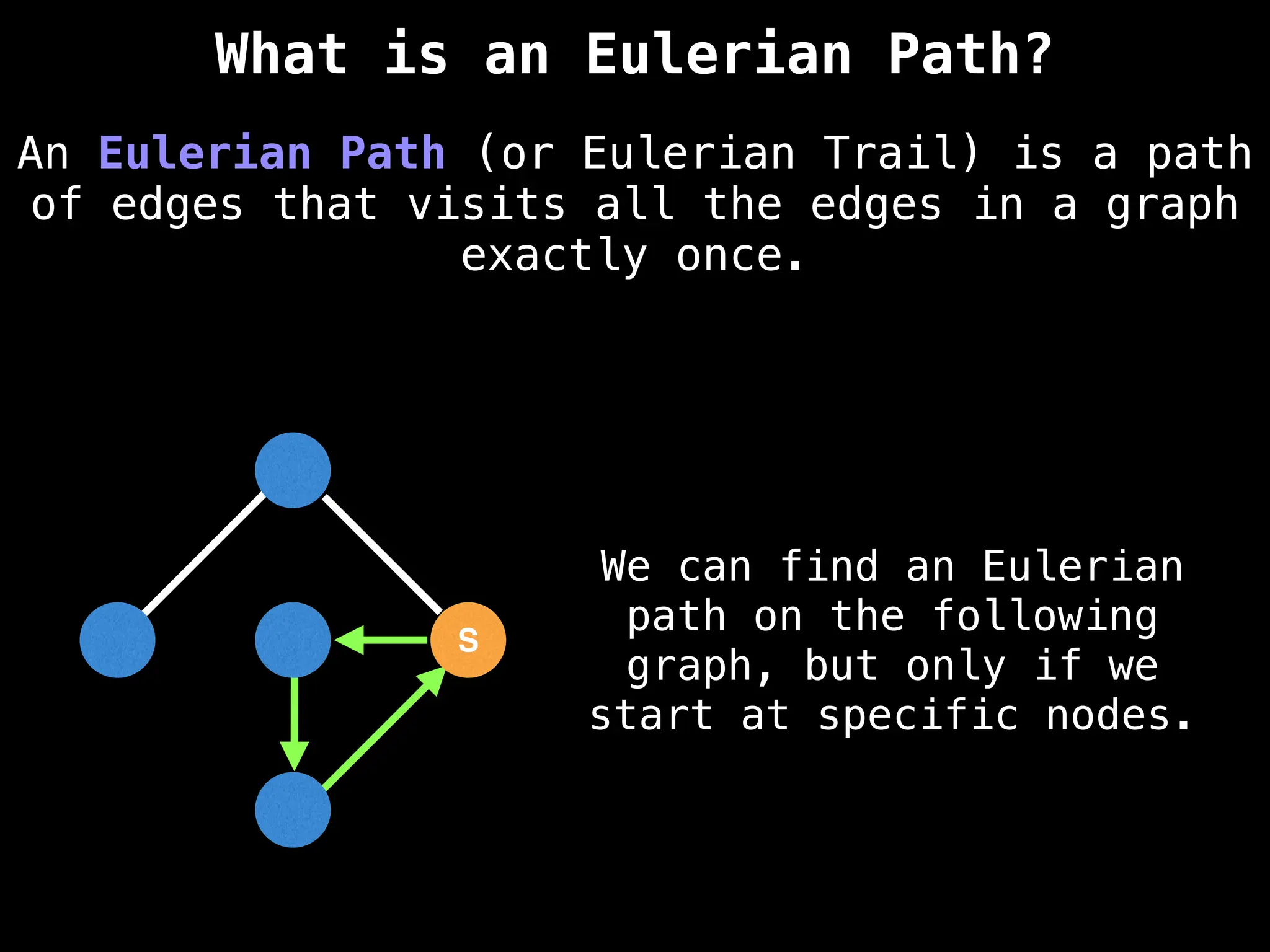 S
S
An Eulerian Path (or Eulerian Trail) is a path
of edges that visits all the edges in a graph
exactly once.
What is an Eulerian Path?
We can find an Eulerian
path on the following
graph, but only if we
start at specific nodes.
 