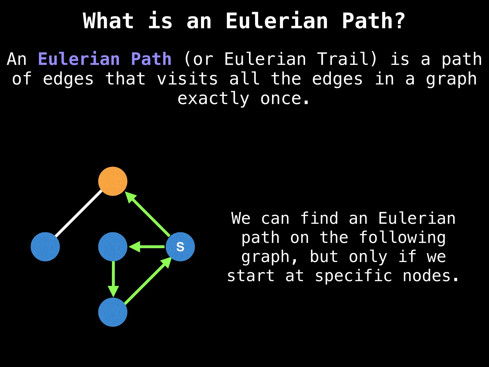 S
S
An Eulerian Path (or Eulerian Trail) is a path
of edges that visits all the edges in a graph
exactly once.
What is an Eulerian Path?
We can find an Eulerian
path on the following
graph, but only if we
start at specific nodes.
 