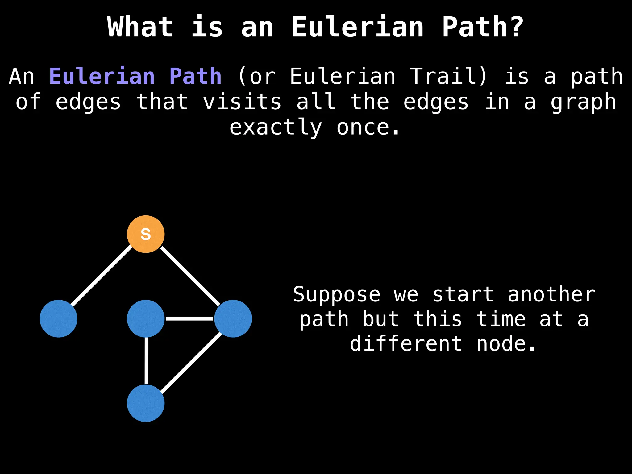 S
Suppose we start another
path but this time at a
different node.
An Eulerian Path (or Eulerian Trail) is a path
of edges that visits all the edges in a graph
exactly once.
What is an Eulerian Path?
 