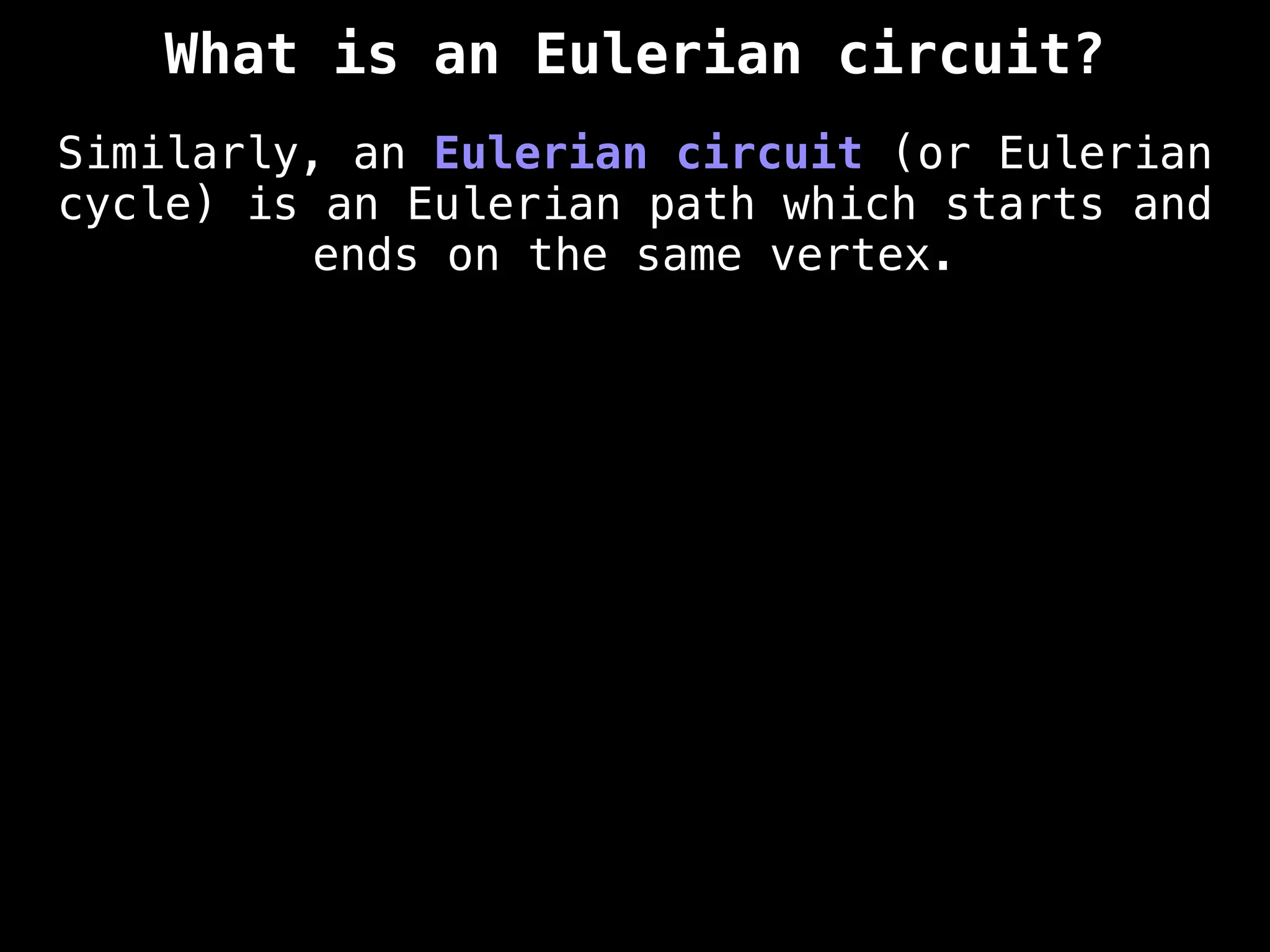 What is an Eulerian circuit?
Similarly, an Eulerian circuit (or Eulerian
cycle) is an Eulerian path which starts and
ends on the same vertex.
 