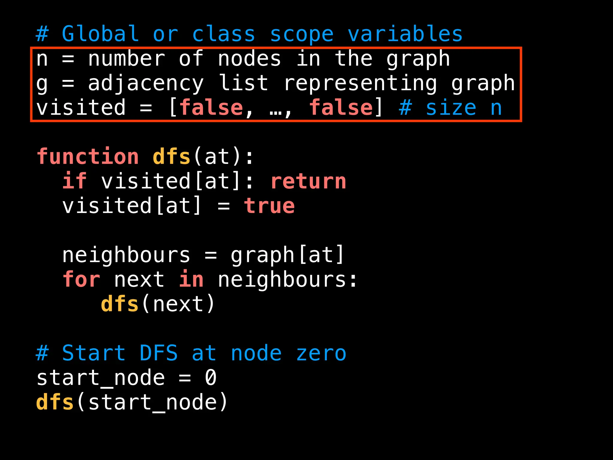 # Global or class scope variables
n = number of nodes in the graph
g = adjacency list representing graph
visited = [false, …, false] # size n
function dfs(at):
if visited[at]: return
visited[at] = true
neighbours = graph[at]
for next in neighbours:
dfs(next)
# Start DFS at node zero
start_node = 0
dfs(start_node)
 