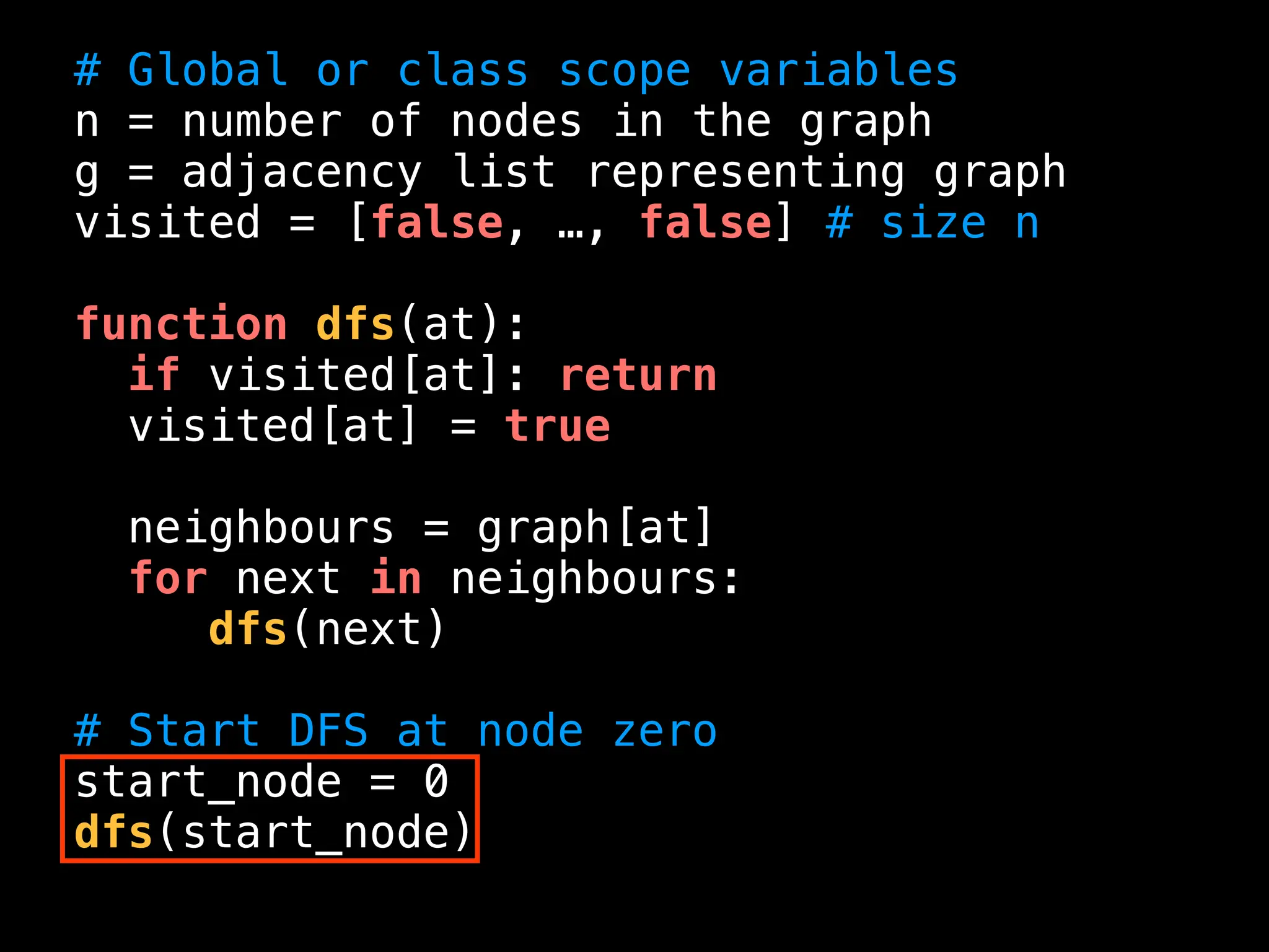 # Global or class scope variables
n = number of nodes in the graph
g = adjacency list representing graph
visited = [false, …, false] # size n
function dfs(at):
if visited[at]: return
visited[at] = true
neighbours = graph[at]
for next in neighbours:
dfs(next)
# Start DFS at node zero
start_node = 0
dfs(start_node)
 