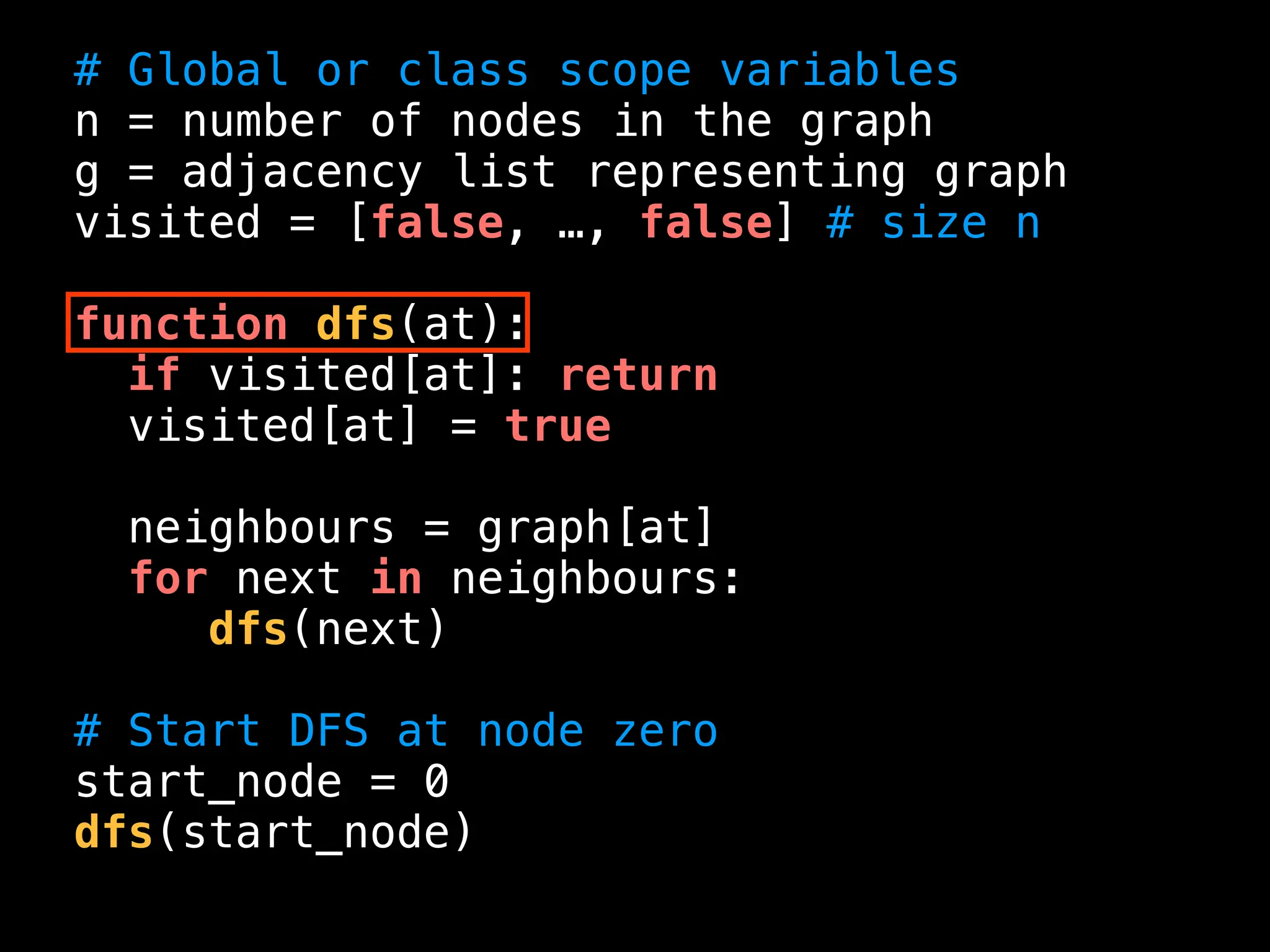 # Global or class scope variables
n = number of nodes in the graph
g = adjacency list representing graph
visited = [false, …, false] # size n
function dfs(at):
if visited[at]: return
visited[at] = true
neighbours = graph[at]
for next in neighbours:
dfs(next)
# Start DFS at node zero
start_node = 0
dfs(start_node)
 