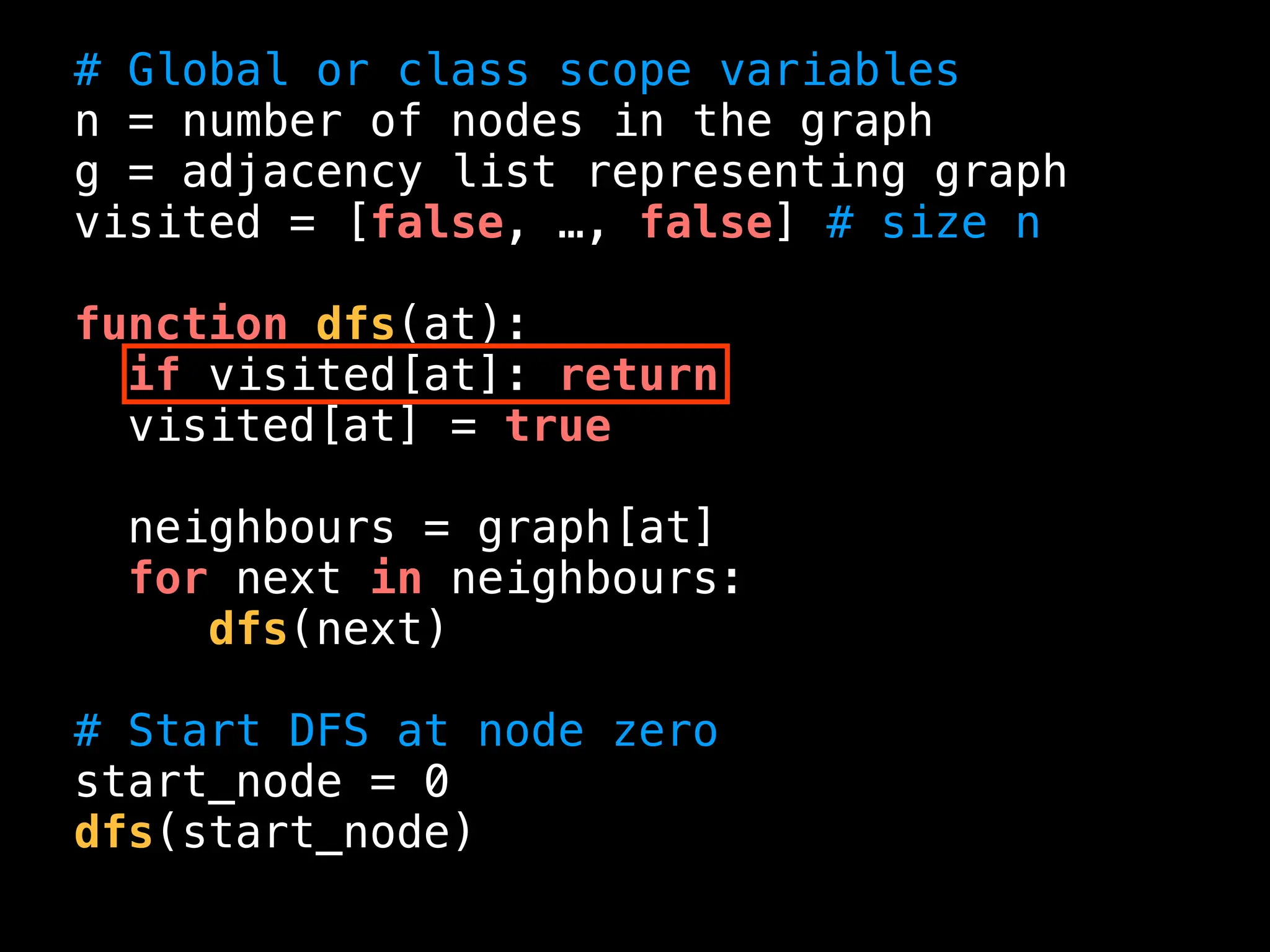 # Global or class scope variables
n = number of nodes in the graph
g = adjacency list representing graph
visited = [false, …, false] # size n
function dfs(at):
if visited[at]: return
visited[at] = true
neighbours = graph[at]
for next in neighbours:
dfs(next)
# Start DFS at node zero
start_node = 0
dfs(start_node)
 
