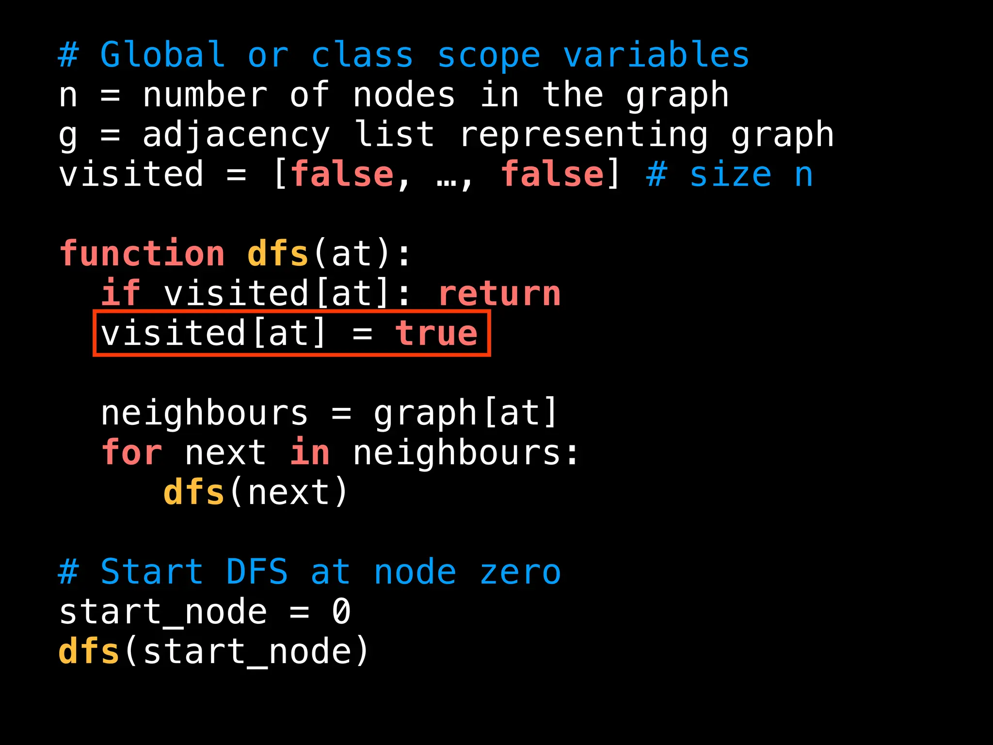 # Global or class scope variables
n = number of nodes in the graph
g = adjacency list representing graph
visited = [false, …, false] # size n
function dfs(at):
if visited[at]: return
visited[at] = true
neighbours = graph[at]
for next in neighbours:
dfs(next)
# Start DFS at node zero
start_node = 0
dfs(start_node)
 