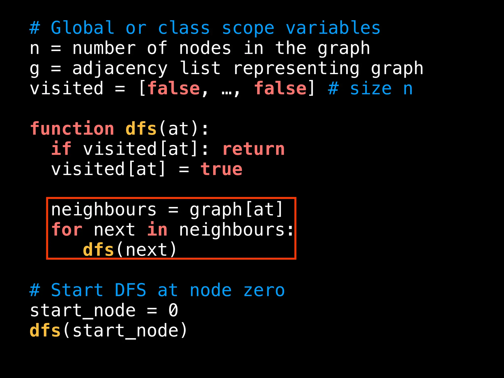 # Global or class scope variables
n = number of nodes in the graph
g = adjacency list representing graph
visited = [false, …, false] # size n
function dfs(at):
if visited[at]: return
visited[at] = true
neighbours = graph[at]
for next in neighbours:
dfs(next)
# Start DFS at node zero
start_node = 0
dfs(start_node)
 