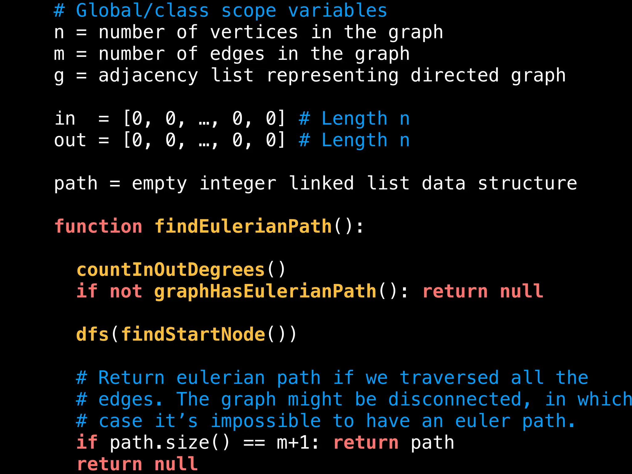 # Global/class scope variables
n = number of vertices in the graph
m = number of edges in the graph
g = adjacency list representing directed graph
in = [0, 0, …, 0, 0] # Length n
out = [0, 0, …, 0, 0] # Length n
path = empty integer linked list data structure
function findEulerianPath():
countInOutDegrees()
if not graphHasEulerianPath(): return null
dfs(findStartNode())
# Return eulerian path if we traversed all the
# edges. The graph might be disconnected, in which
# case it’s impossible to have an euler path.
if path.size() == m+1: return path
return null
 