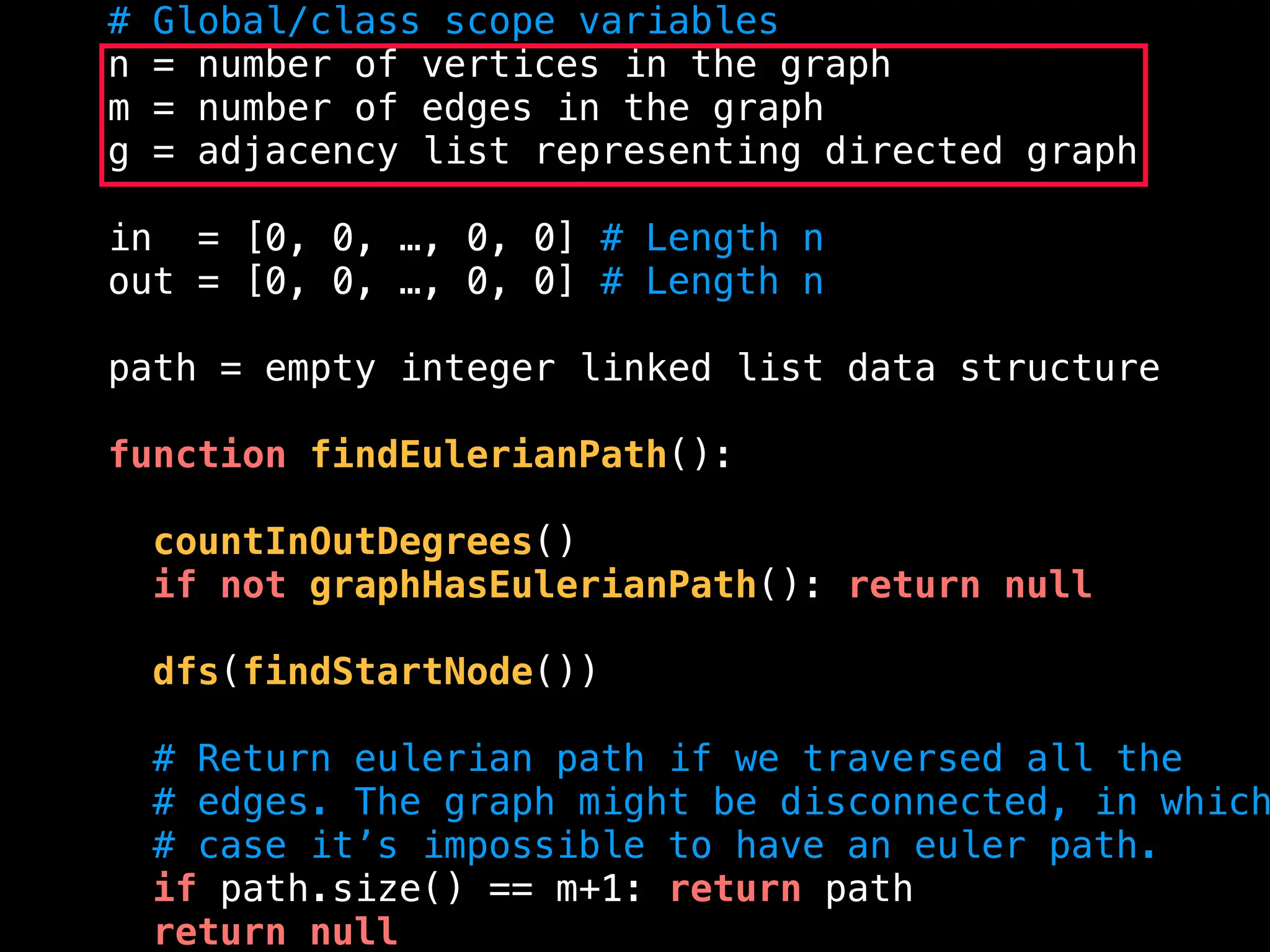 # Global/class scope variables
n = number of vertices in the graph
m = number of edges in the graph
g = adjacency list representing directed graph
in = [0, 0, …, 0, 0] # Length n
out = [0, 0, …, 0, 0] # Length n
path = empty integer linked list data structure
function findEulerianPath():
countInOutDegrees()
if not graphHasEulerianPath(): return null
dfs(findStartNode())
# Return eulerian path if we traversed all the
# edges. The graph might be disconnected, in which
# case it’s impossible to have an euler path.
if path.size() == m+1: return path
return null
 