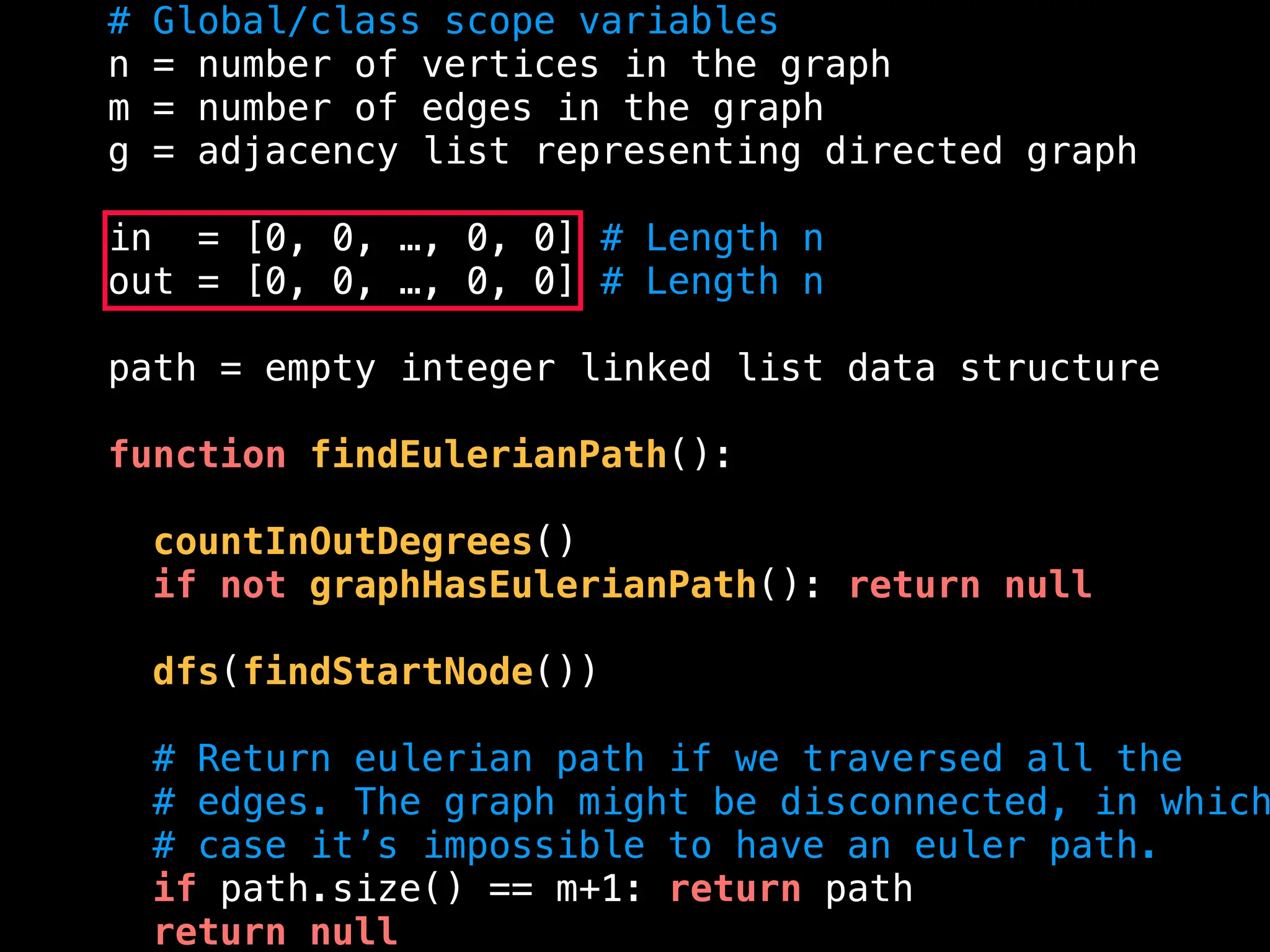 # Global/class scope variables
n = number of vertices in the graph
m = number of edges in the graph
g = adjacency list representing directed graph
in = [0, 0, …, 0, 0] # Length n
out = [0, 0, …, 0, 0] # Length n
path = empty integer linked list data structure
function findEulerianPath():
countInOutDegrees()
if not graphHasEulerianPath(): return null
dfs(findStartNode())
# Return eulerian path if we traversed all the
# edges. The graph might be disconnected, in which
# case it’s impossible to have an euler path.
if path.size() == m+1: return path
return null
 