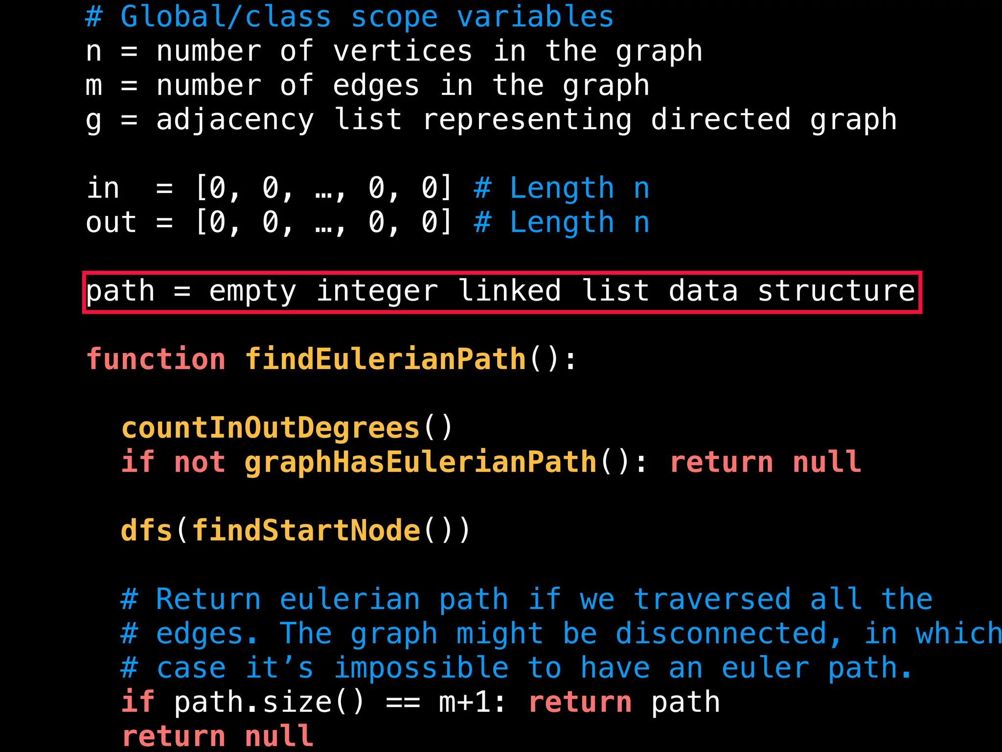 # Global/class scope variables
n = number of vertices in the graph
m = number of edges in the graph
g = adjacency list representing directed graph
in = [0, 0, …, 0, 0] # Length n
out = [0, 0, …, 0, 0] # Length n
path = empty integer linked list data structure
function findEulerianPath():
countInOutDegrees()
if not graphHasEulerianPath(): return null
dfs(findStartNode())
# Return eulerian path if we traversed all the
# edges. The graph might be disconnected, in which
# case it’s impossible to have an euler path.
if path.size() == m+1: return path
return null
 
