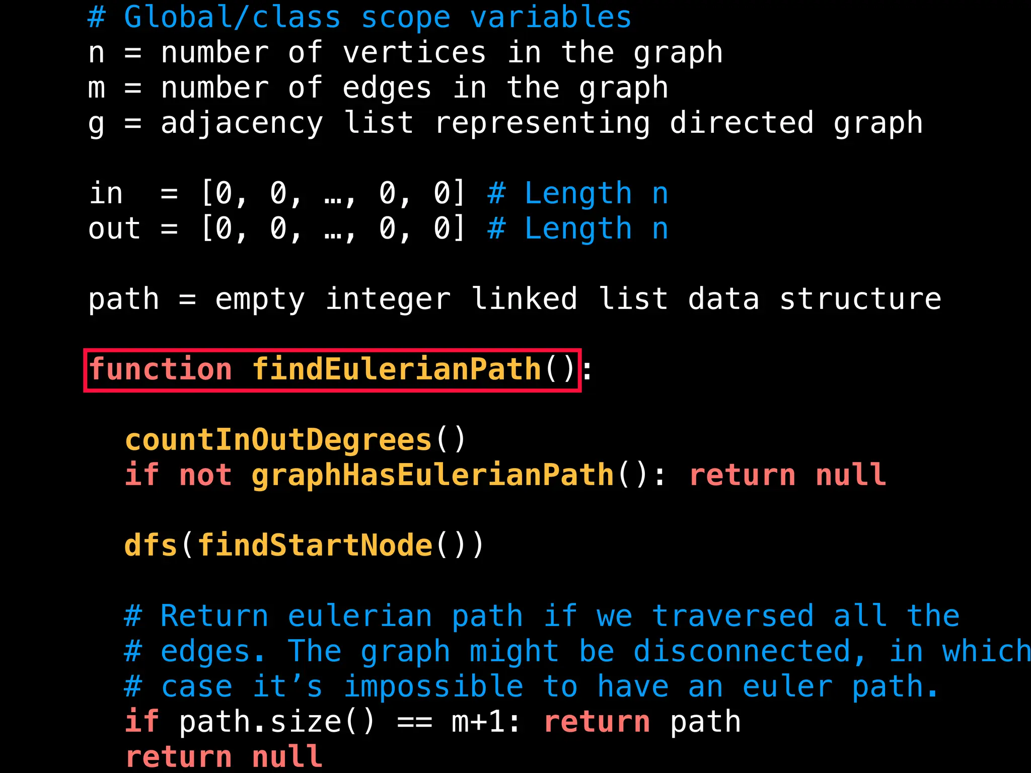 # Global/class scope variables
n = number of vertices in the graph
m = number of edges in the graph
g = adjacency list representing directed graph
in = [0, 0, …, 0, 0] # Length n
out = [0, 0, …, 0, 0] # Length n
path = empty integer linked list data structure
function findEulerianPath():
countInOutDegrees()
if not graphHasEulerianPath(): return null
dfs(findStartNode())
# Return eulerian path if we traversed all the
# edges. The graph might be disconnected, in which
# case it’s impossible to have an euler path.
if path.size() == m+1: return path
return null
 