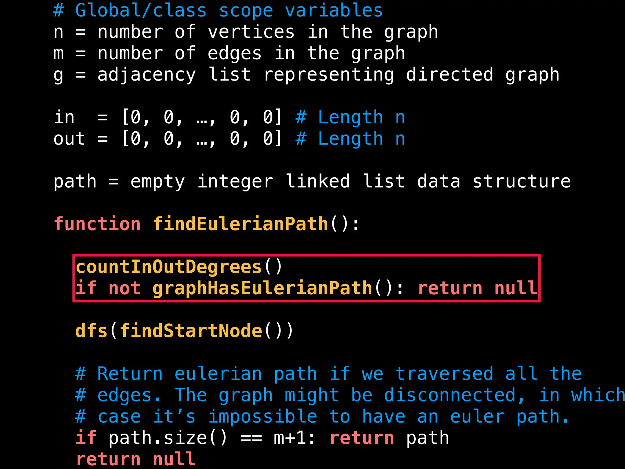 # Global/class scope variables
n = number of vertices in the graph
m = number of edges in the graph
g = adjacency list representing directed graph
in = [0, 0, …, 0, 0] # Length n
out = [0, 0, …, 0, 0] # Length n
path = empty integer linked list data structure
function findEulerianPath():
countInOutDegrees()
if not graphHasEulerianPath(): return null
dfs(findStartNode())
# Return eulerian path if we traversed all the
# edges. The graph might be disconnected, in which
# case it’s impossible to have an euler path.
if path.size() == m+1: return path
return null
 