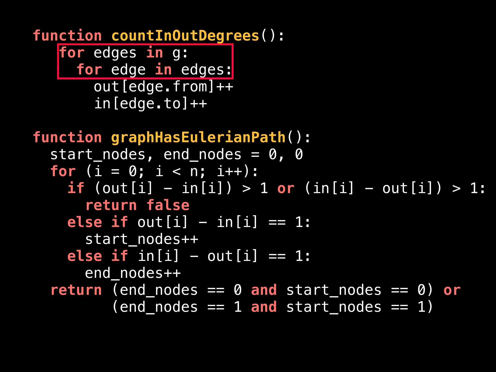 function countInOutDegrees():
for edges in g:
for edge in edges:
out[edge.from]++
in[edge.to]++
function graphHasEulerianPath():
start_nodes, end_nodes = 0, 0
for (i = 0; i < n; i++):
if (out[i] - in[i]) > 1 or (in[i] - out[i]) > 1:
return false
else if out[i] - in[i] == 1:
start_nodes++
else if in[i] - out[i] == 1:
end_nodes++
return (end_nodes == 0 and start_nodes == 0) or
(end_nodes == 1 and start_nodes == 1)
 