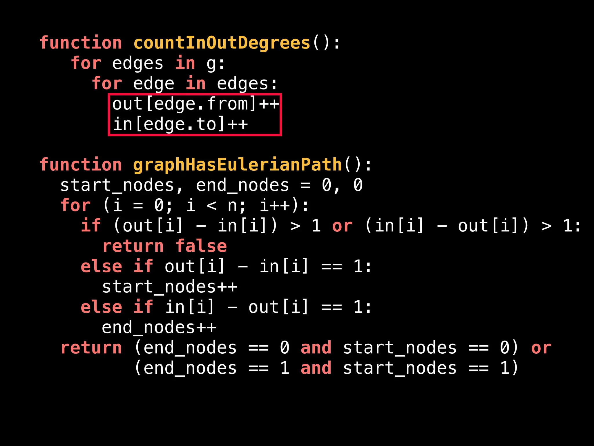 function countInOutDegrees():
for edges in g:
for edge in edges:
out[edge.from]++
in[edge.to]++
function graphHasEulerianPath():
start_nodes, end_nodes = 0, 0
for (i = 0; i < n; i++):
if (out[i] - in[i]) > 1 or (in[i] - out[i]) > 1:
return false
else if out[i] - in[i] == 1:
start_nodes++
else if in[i] - out[i] == 1:
end_nodes++
return (end_nodes == 0 and start_nodes == 0) or
(end_nodes == 1 and start_nodes == 1)
 