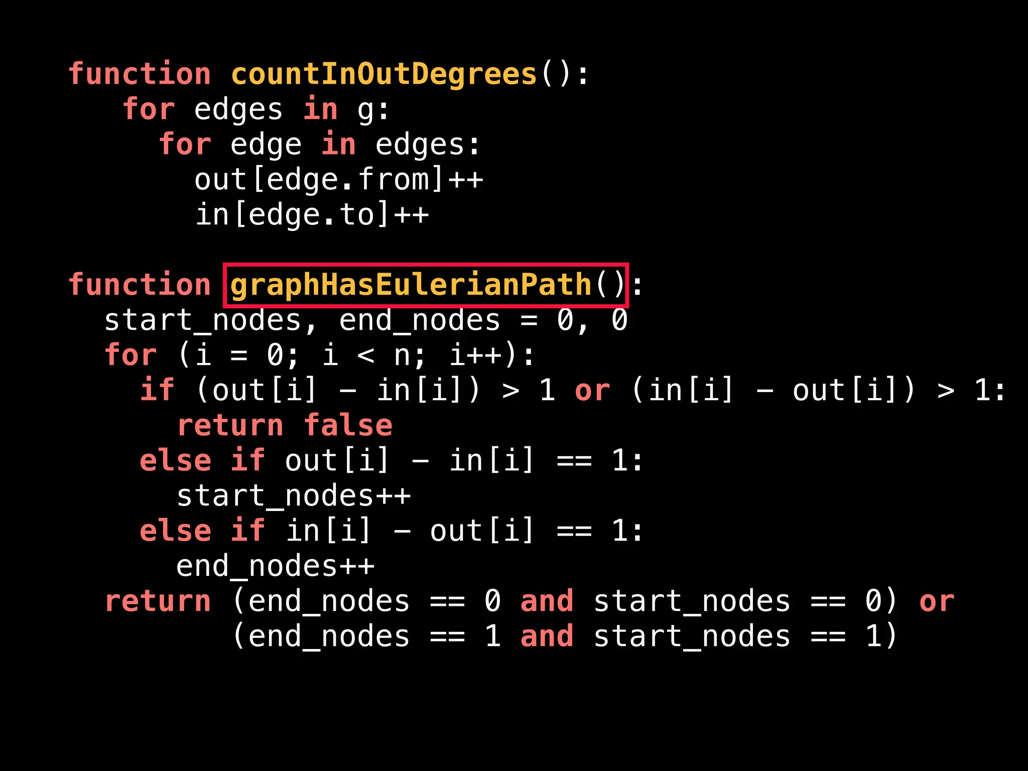 function countInOutDegrees():
for edges in g:
for edge in edges:
out[edge.from]++
in[edge.to]++
function graphHasEulerianPath():
start_nodes, end_nodes = 0, 0
for (i = 0; i < n; i++):
if (out[i] - in[i]) > 1 or (in[i] - out[i]) > 1:
return false
else if out[i] - in[i] == 1:
start_nodes++
else if in[i] - out[i] == 1:
end_nodes++
return (end_nodes == 0 and start_nodes == 0) or
(end_nodes == 1 and start_nodes == 1)
 
