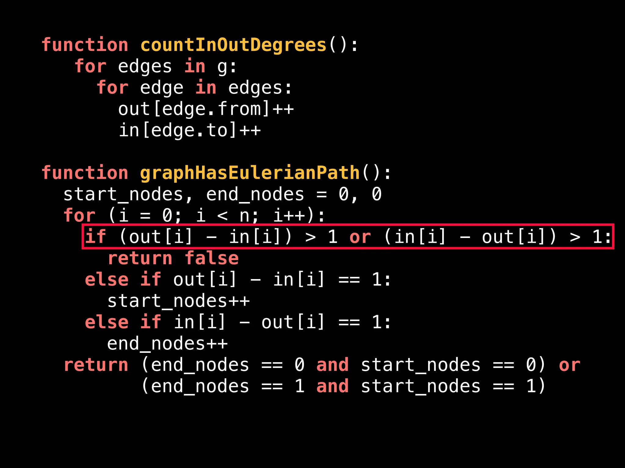 function countInOutDegrees():
for edges in g:
for edge in edges:
out[edge.from]++
in[edge.to]++
function graphHasEulerianPath():
start_nodes, end_nodes = 0, 0
for (i = 0; i < n; i++):
if (out[i] - in[i]) > 1 or (in[i] - out[i]) > 1:
return false
else if out[i] - in[i] == 1:
start_nodes++
else if in[i] - out[i] == 1:
end_nodes++
return (end_nodes == 0 and start_nodes == 0) or
(end_nodes == 1 and start_nodes == 1)
 