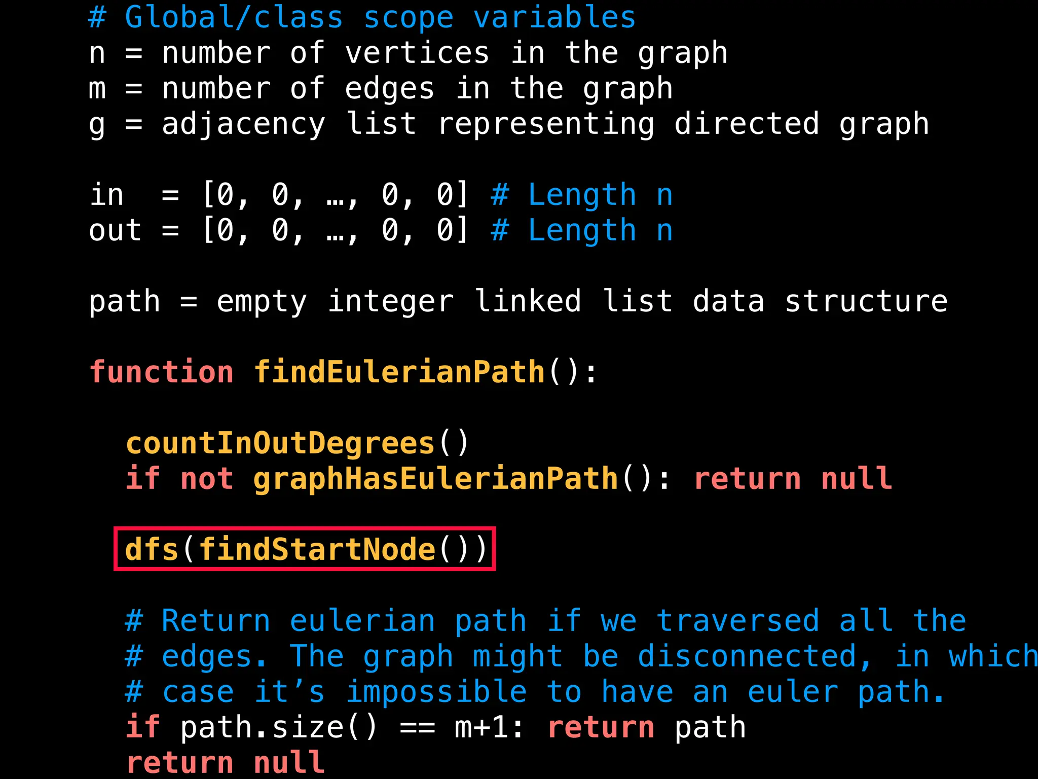 # Global/class scope variables
n = number of vertices in the graph
m = number of edges in the graph
g = adjacency list representing directed graph
in = [0, 0, …, 0, 0] # Length n
out = [0, 0, …, 0, 0] # Length n
path = empty integer linked list data structure
function findEulerianPath():
countInOutDegrees()
if not graphHasEulerianPath(): return null
dfs(findStartNode())
# Return eulerian path if we traversed all the
# edges. The graph might be disconnected, in which
# case it’s impossible to have an euler path.
if path.size() == m+1: return path
return null
 