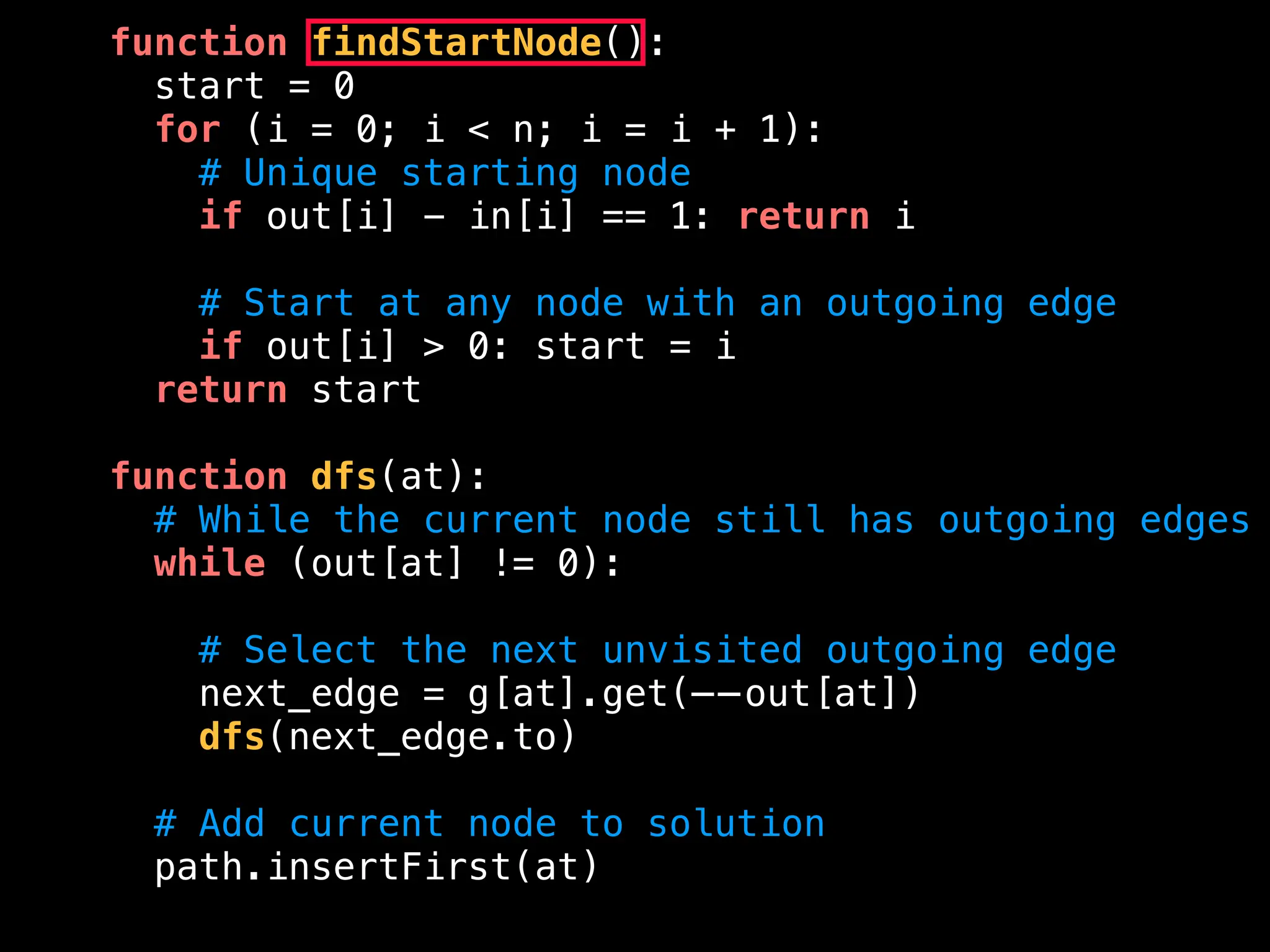 function findStartNode():
start = 0
for (i = 0; i < n; i = i + 1):
# Unique starting node
if out[i] - in[i] == 1: return i
# Start at any node with an outgoing edge
if out[i] > 0: start = i
return start
function dfs(at):
# While the current node still has outgoing edges
while (out[at] != 0):
# Select the next unvisited outgoing edge
next_edge = g[at].get(——out[at])
dfs(next_edge.to)
# Add current node to solution
path.insertFirst(at)
 