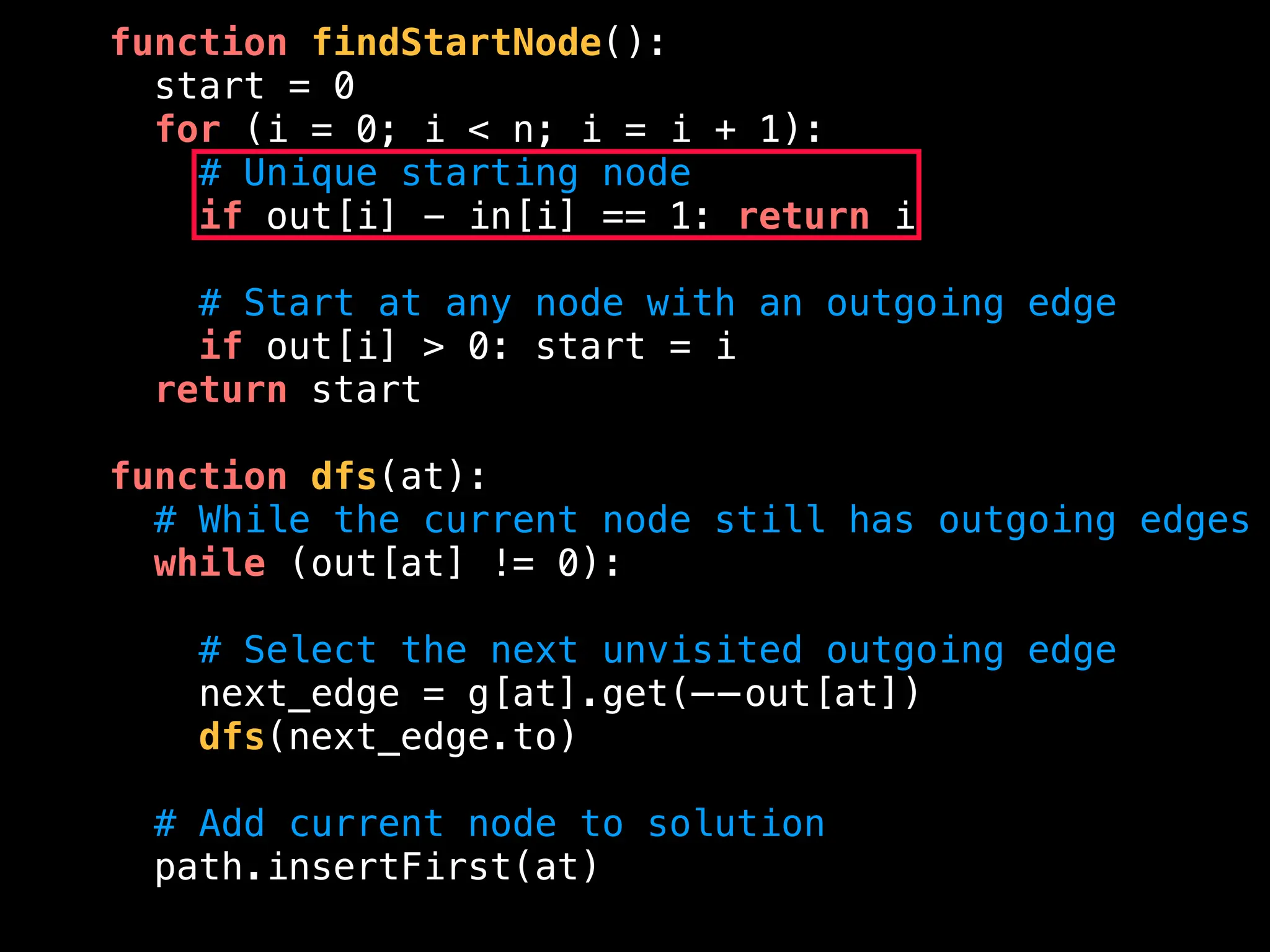 function findStartNode():
start = 0
for (i = 0; i < n; i = i + 1):
# Unique starting node
if out[i] - in[i] == 1: return i
# Start at any node with an outgoing edge
if out[i] > 0: start = i
return start
function dfs(at):
# While the current node still has outgoing edges
while (out[at] != 0):
# Select the next unvisited outgoing edge
next_edge = g[at].get(——out[at])
dfs(next_edge.to)
# Add current node to solution
path.insertFirst(at)
 