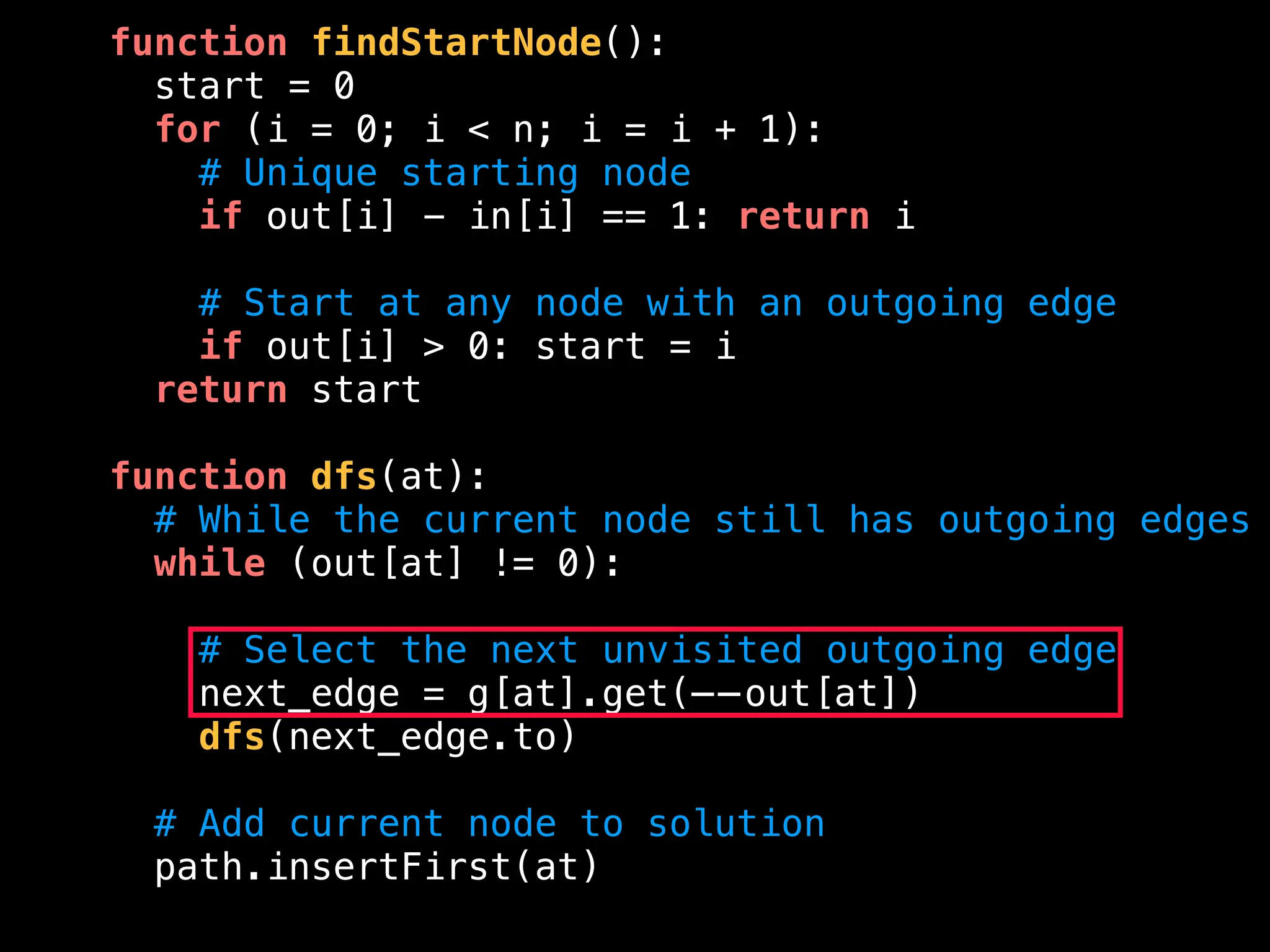 function findStartNode():
start = 0
for (i = 0; i < n; i = i + 1):
# Unique starting node
if out[i] - in[i] == 1: return i
# Start at any node with an outgoing edge
if out[i] > 0: start = i
return start
function dfs(at):
# While the current node still has outgoing edges
while (out[at] != 0):
# Select the next unvisited outgoing edge
next_edge = g[at].get(——out[at])
dfs(next_edge.to)
# Add current node to solution
path.insertFirst(at)
 