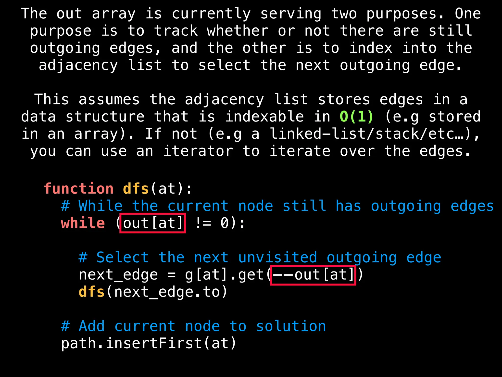 function dfs(at):
# While the current node still has outgoing edges
while (out[at] != 0):
# Select the next unvisited outgoing edge
next_edge = g[at].get(——out[at])
dfs(next_edge.to)
# Add current node to solution
path.insertFirst(at)
The out array is currently serving two purposes. One
purpose is to track whether or not there are still
outgoing edges, and the other is to index into the
adjacency list to select the next outgoing edge.
This assumes the adjacency list stores edges in a
data structure that is indexable in O(1) (e.g stored
in an array). If not (e.g a linked-list/stack/etc…),
you can use an iterator to iterate over the edges.
 