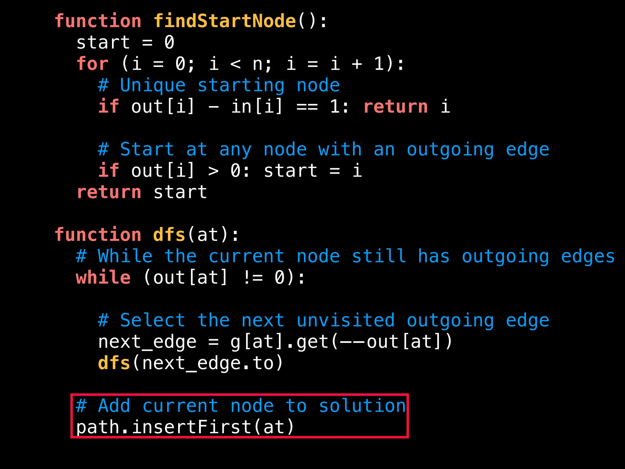 function findStartNode():
start = 0
for (i = 0; i < n; i = i + 1):
# Unique starting node
if out[i] - in[i] == 1: return i
# Start at any node with an outgoing edge
if out[i] > 0: start = i
return start
function dfs(at):
# While the current node still has outgoing edges
while (out[at] != 0):
# Select the next unvisited outgoing edge
next_edge = g[at].get(——out[at])
dfs(next_edge.to)
# Add current node to solution
path.insertFirst(at)
 