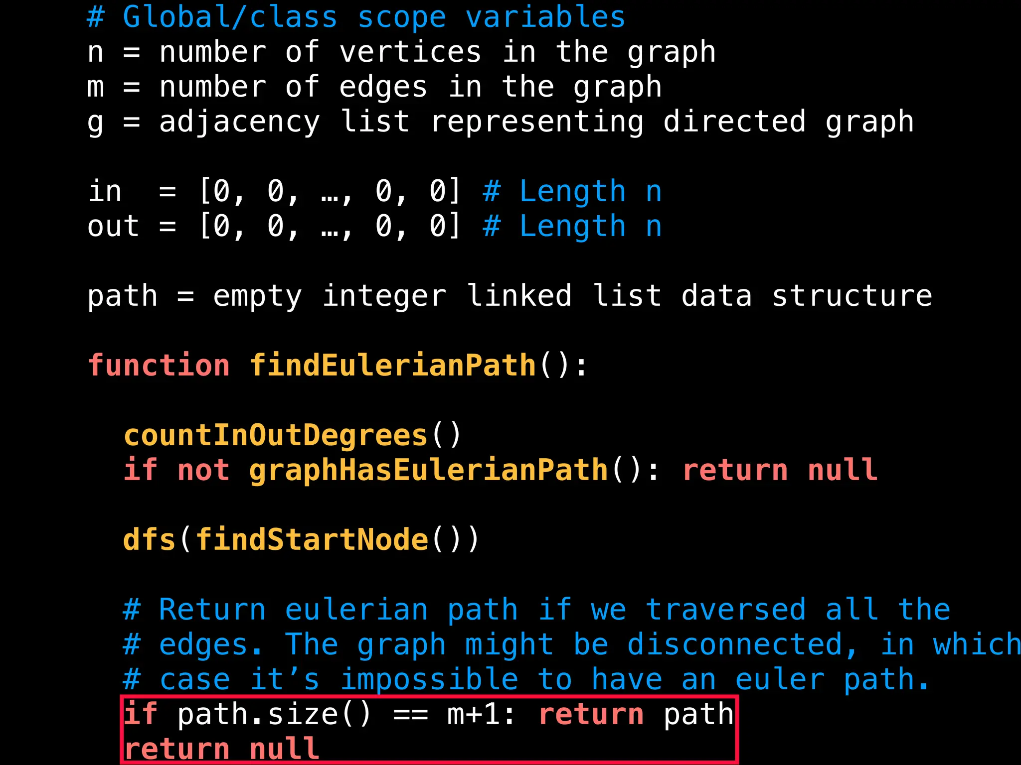# Global/class scope variables
n = number of vertices in the graph
m = number of edges in the graph
g = adjacency list representing directed graph
in = [0, 0, …, 0, 0] # Length n
out = [0, 0, …, 0, 0] # Length n
path = empty integer linked list data structure
function findEulerianPath():
countInOutDegrees()
if not graphHasEulerianPath(): return null
dfs(findStartNode())
# Return eulerian path if we traversed all the
# edges. The graph might be disconnected, in which
# case it’s impossible to have an euler path.
if path.size() == m+1: return path
return null
 
