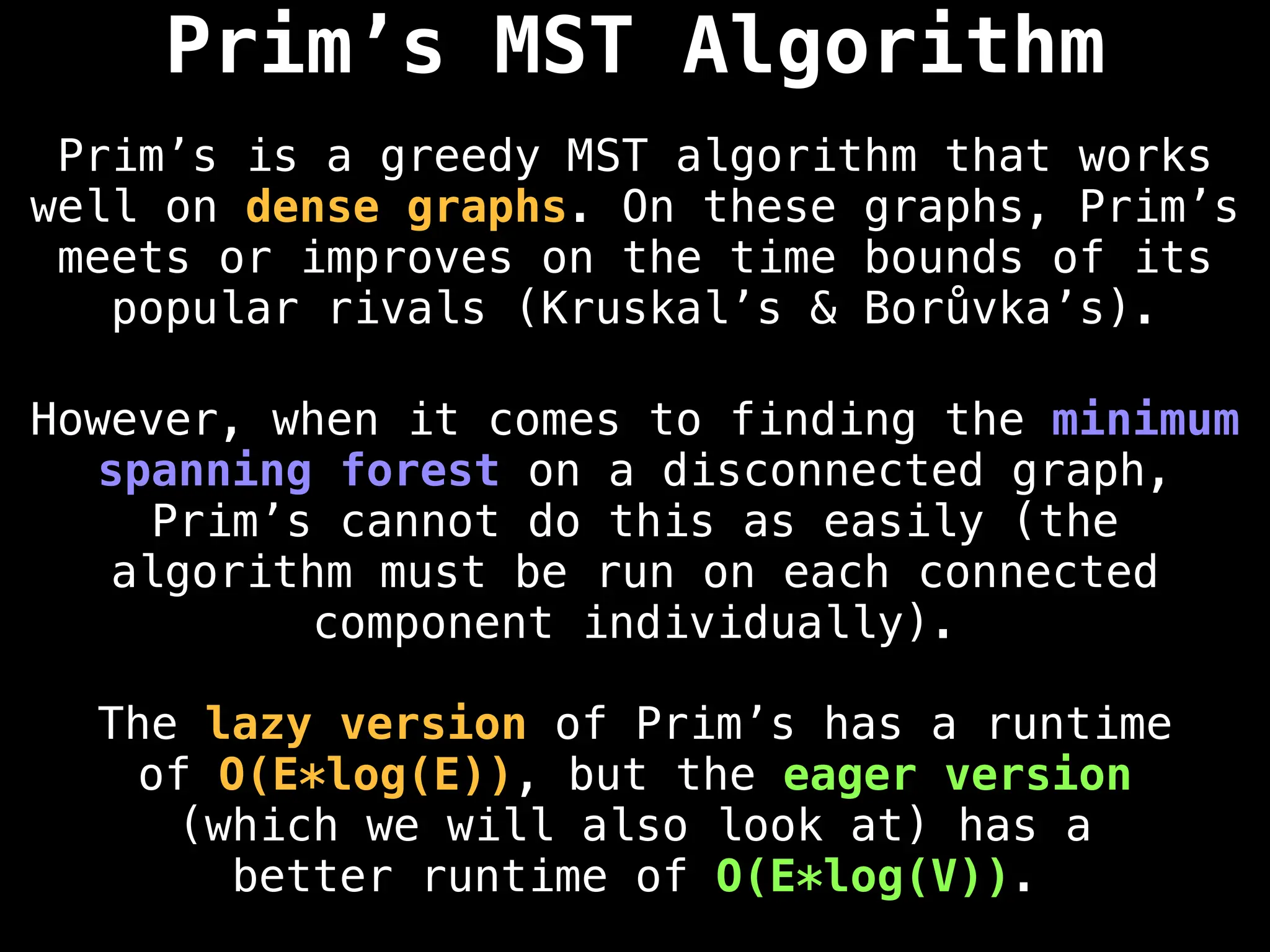 Prim’s MST Algorithm
Prim’s is a greedy MST algorithm that works
well on dense graphs. On these graphs, Prim’s
meets or improves on the time bounds of its
popular rivals (Kruskal’s & Borůvka’s).
However, when it comes to finding the minimum
spanning forest on a disconnected graph,
Prim’s cannot do this as easily (the
algorithm must be run on each connected
component individually).
The lazy version of Prim’s has a runtime
of O(E*log(E)), but the eager version
(which we will also look at) has a
better runtime of O(E*log(V)).
 