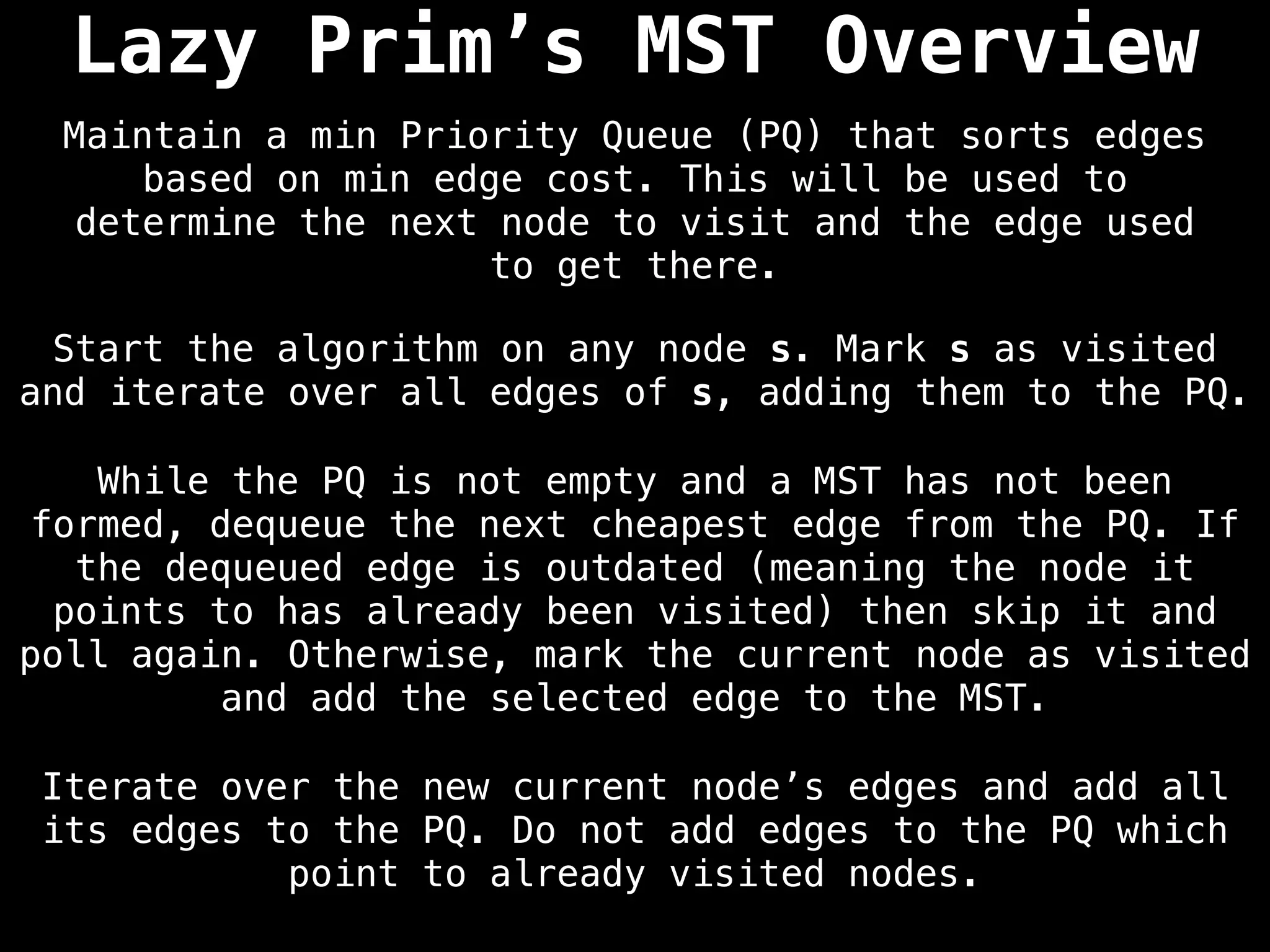 Lazy Prim’s MST Overview
Start the algorithm on any node s. Mark s as visited
and iterate over all edges of s, adding them to the PQ.
Maintain a min Priority Queue (PQ) that sorts edges
based on min edge cost. This will be used to
determine the next node to visit and the edge used
to get there.
While the PQ is not empty and a MST has not been
formed, dequeue the next cheapest edge from the PQ. If
the dequeued edge is outdated (meaning the node it
points to has already been visited) then skip it and
poll again. Otherwise, mark the current node as visited
and add the selected edge to the MST.
Iterate over the new current node’s edges and add all
its edges to the PQ. Do not add edges to the PQ which
point to already visited nodes.
 