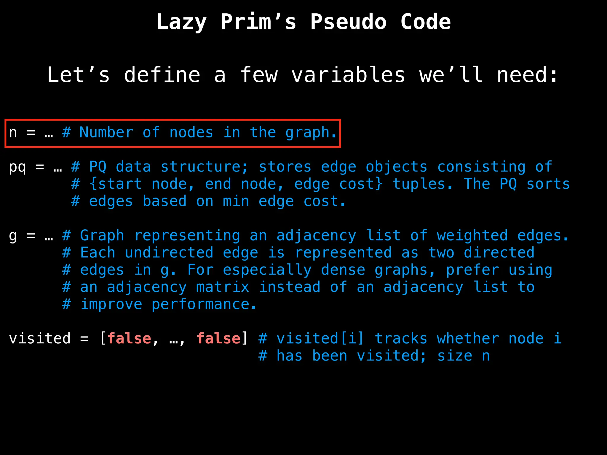 Lazy Prim’s Pseudo Code
Let’s define a few variables we’ll need:
n = … # Number of nodes in the graph.
pq = … # PQ data structure; stores edge objects consisting of
# {start node, end node, edge cost} tuples. The PQ sorts
# edges based on min edge cost.
g = … # Graph representing an adjacency list of weighted edges.
# Each undirected edge is represented as two directed
# edges in g. For especially dense graphs, prefer using
# an adjacency matrix instead of an adjacency list to
# improve performance.
visited = [false, …, false] # visited[i] tracks whether node i
# has been visited; size n
 