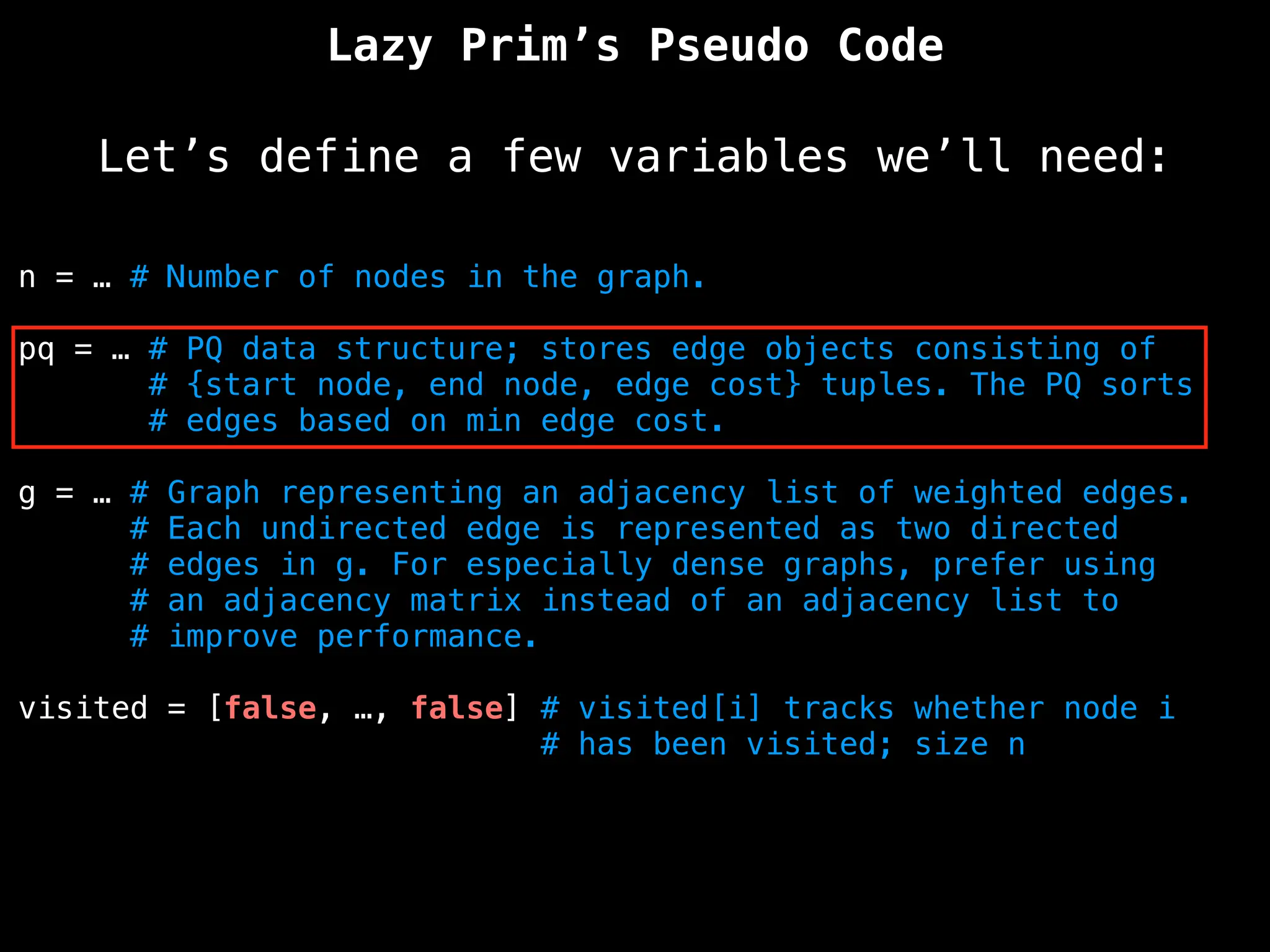 Lazy Prim’s Pseudo Code
Let’s define a few variables we’ll need:
n = … # Number of nodes in the graph.
pq = … # PQ data structure; stores edge objects consisting of
# {start node, end node, edge cost} tuples. The PQ sorts
# edges based on min edge cost.
g = … # Graph representing an adjacency list of weighted edges.
# Each undirected edge is represented as two directed
# edges in g. For especially dense graphs, prefer using
# an adjacency matrix instead of an adjacency list to
# improve performance.
visited = [false, …, false] # visited[i] tracks whether node i
# has been visited; size n
 