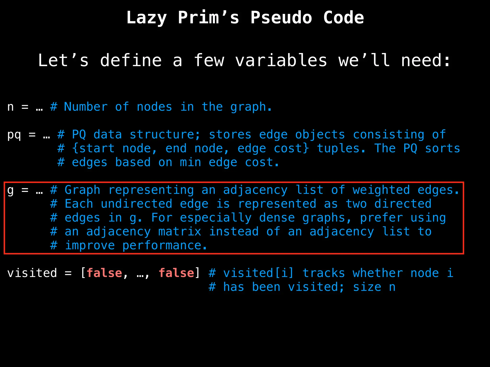 Lazy Prim’s Pseudo Code
Let’s define a few variables we’ll need:
n = … # Number of nodes in the graph.
pq = … # PQ data structure; stores edge objects consisting of
# {start node, end node, edge cost} tuples. The PQ sorts
# edges based on min edge cost.
g = … # Graph representing an adjacency list of weighted edges.
# Each undirected edge is represented as two directed
# edges in g. For especially dense graphs, prefer using
# an adjacency matrix instead of an adjacency list to
# improve performance.
visited = [false, …, false] # visited[i] tracks whether node i
# has been visited; size n
 